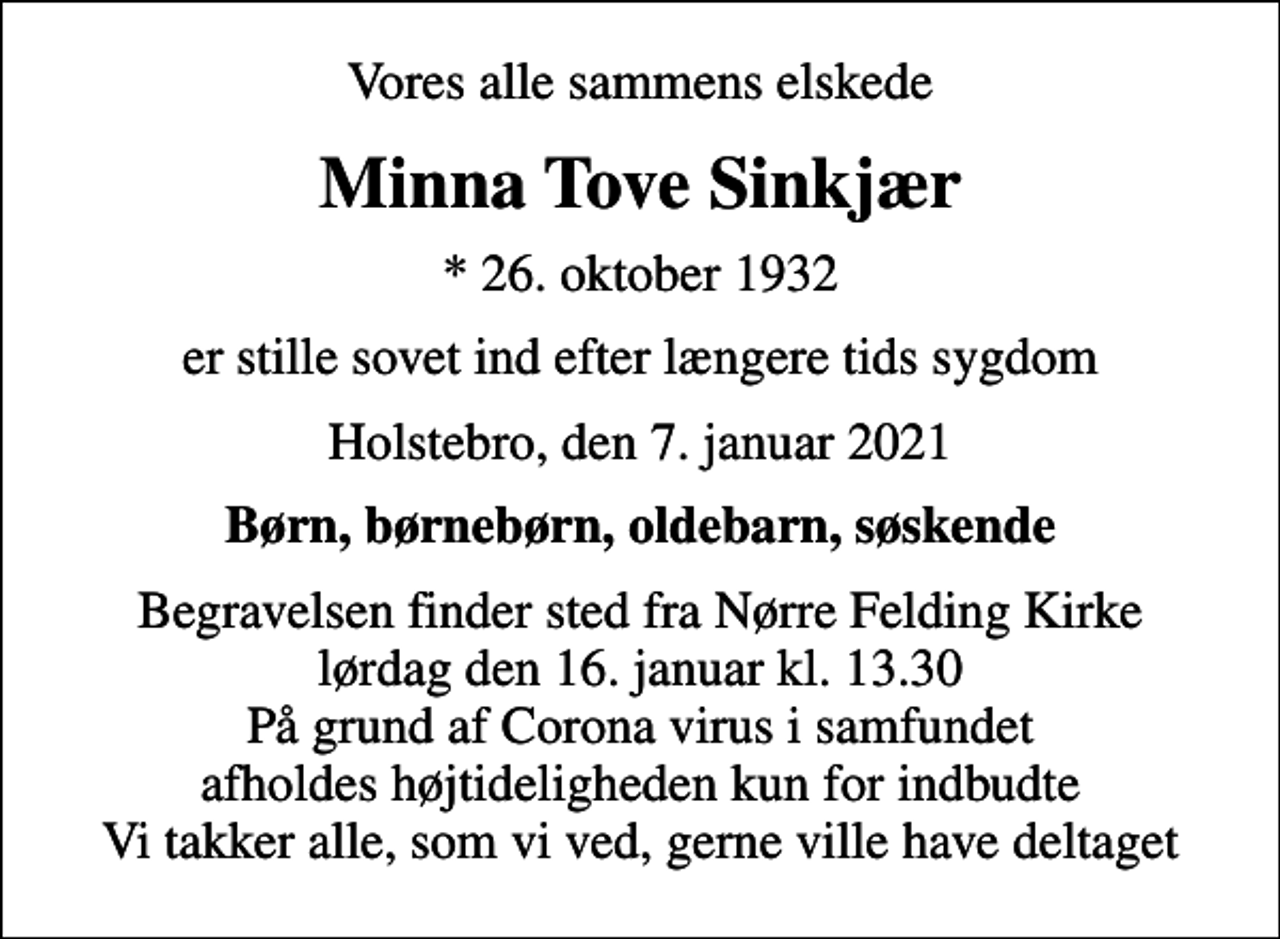 <p>Vores alle sammens elskede<br />Minna Tove Sinkjær<br />* 26. oktober 1932<br />er stille sovet ind efter længere tids sygdom<br />Holstebro, den 7. januar 2021<br />Børn, børnebørn, oldebarn, søskende<br />Begravelsen finder sted fra Nørre Felding Kirke lørdag den 16. januar kl. 13.30 På grund af Corona virus i samfundet afholdes højtideligheden kun for indbudte Vi takker alle, som vi ved, gerne ville have deltaget</p>