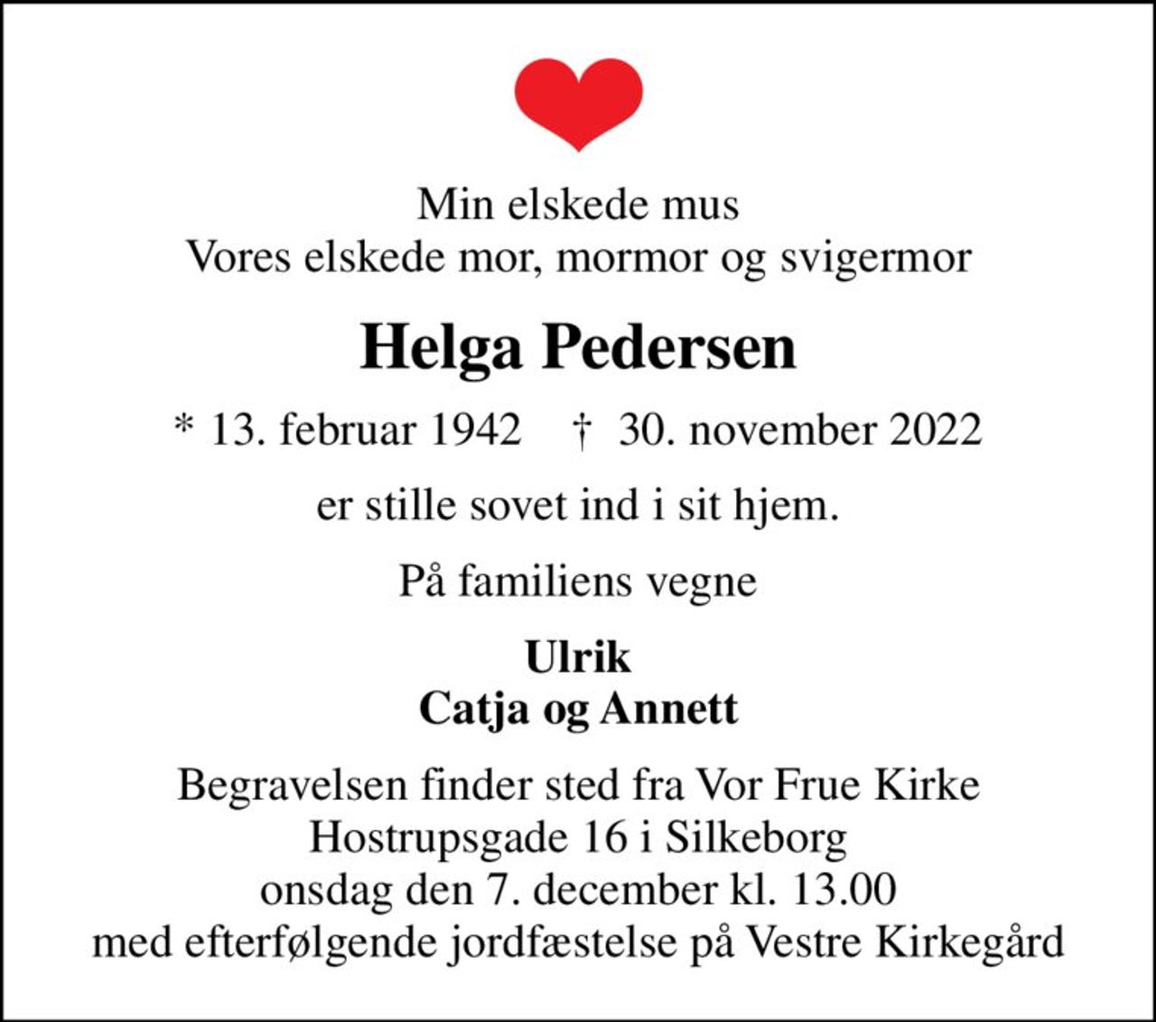 Min elskede mus Vores elskede mor, mormor og svigermor
Helga Pedersen
* 13. februar 1942    ✝ 30. november 2022
er stille sovet ind i sit hjem.
På familiens vegne
Ulrik Catja og Annett
Begravelsen finder sted fra Vor Frue Kirke Hostrupsgade 16 i Silkeborg onsdag den 7. december kl. 13.00 med efterfølgende jordfæstelse på Vestre Kirkegård