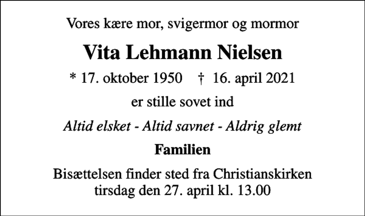 <p>Vores kære mor, svigermor og mormor<br />Vita Lehmann Nielsen<br />* 17. oktober 1950 ✝ 16. april 2021<br />er stille sovet ind<br />Altid elsket - Altid savnet - Aldrig glemt<br />Familien<br />Bisættelsen finder sted fra Christianskirken tirsdag den 27. april kl. 13.00</p>