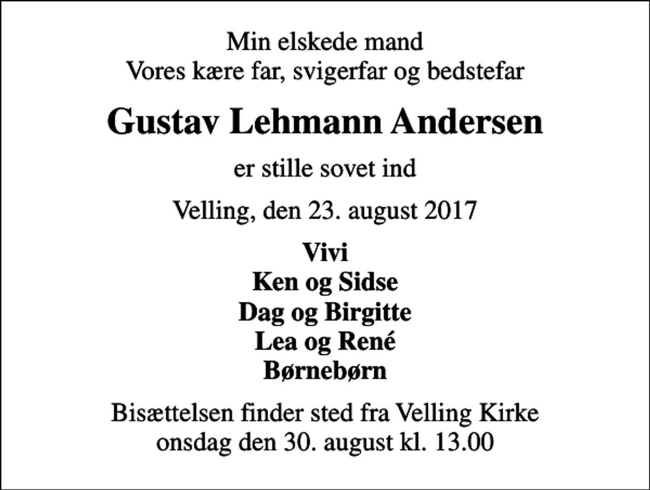 <p>Min elskede mand Vores kære far, svigerfar og bedstefar<br />Gustav Lehmann Andersen<br />er stille sovet ind<br />Velling, den 23. august 2017<br />Vivi Ken og Sidse Dag og Birgitte Lea og René Børnebørn<br />Bisættelsen finder sted fra Velling Kirke onsdag den 30. august kl. 13.00</p>
