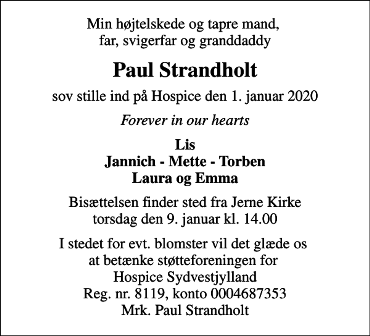 <p>Min højtelskede og tapre mand, far, svigerfar og granddaddy<br />Paul Strandholt<br />sov stille ind på Hospice den 1. januar 2020<br />Forever in our hearts<br />Lis Jannich - Mette - Torben Laura og Emma<br />Bisættelsen finder sted fra Jerne Kirke torsdag den 9. januar kl. 14.00<br />I stedet for evt. blomster vil det glæde os at betænke støtteforeningen for Hospice Sydvestjylland Reg. nr. 8119, konto 0004687353 Mrk. Paul Strandholt</p>