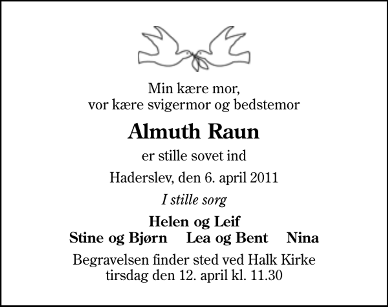 <p>Min kære mor, vor kære svigermor og bedstemor<br />Almuth Raun<br />er stille sovet ind<br />Haderslev, den 6. april 2011<br />I stille sorg<br />Helen og Leif Stine og Bjørn Lea og Bent Nina<br />Begravelsen finder sted ved Halk Kirke tirsdag den 12. april kl. 11.30</p>