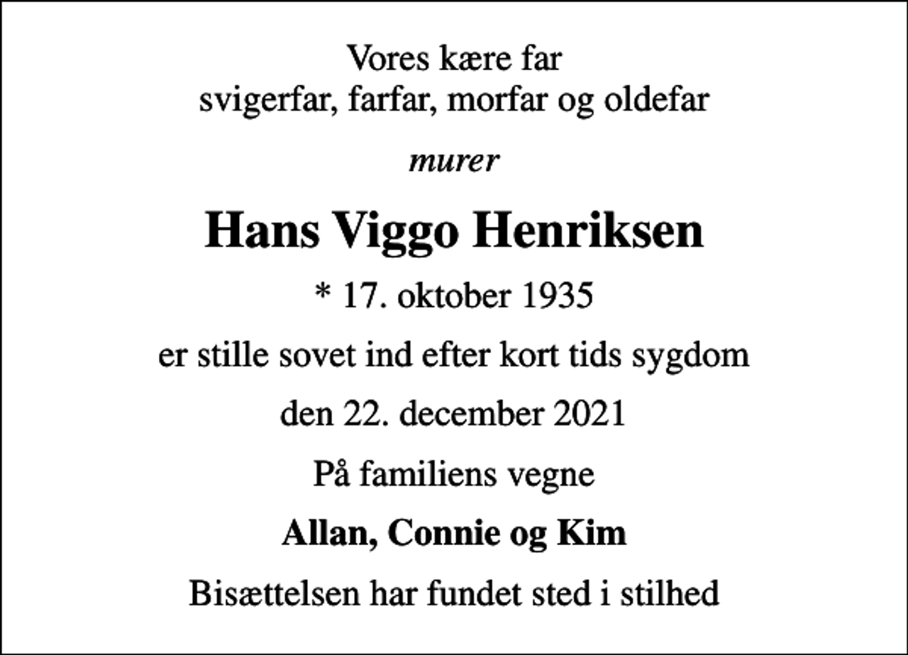 <p>Vores kære far svigerfar, farfar, morfar og oldefar<br />murer<br />Hans Viggo Henriksen<br />* 17. oktober 1935<br />er stille sovet ind efter kort tids sygdom<br />den 22. december 2021<br />På familiens vegne<br />Allan, Connie og Kim<br />Bisættelsen har fundet sted i stilhed</p>