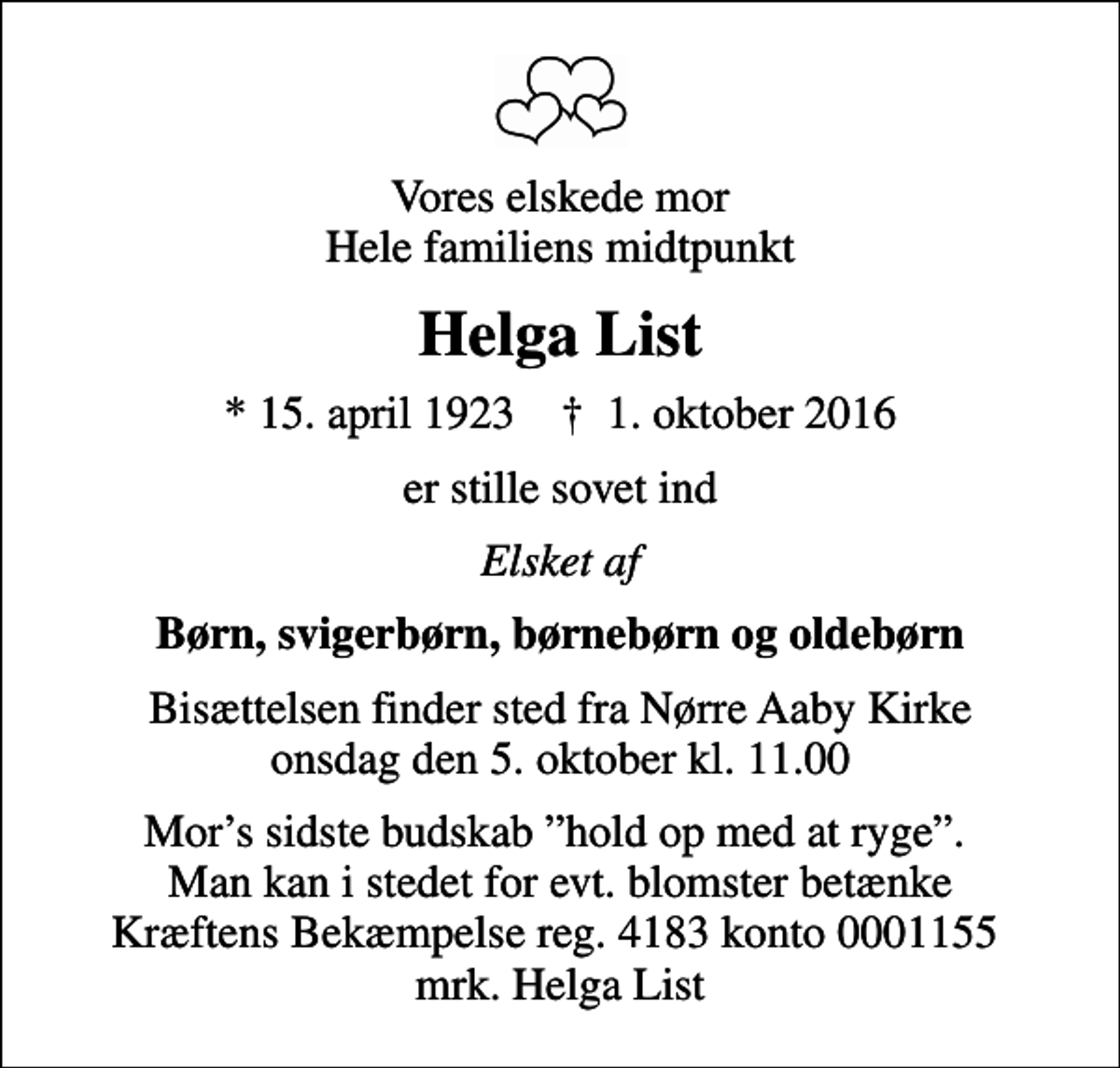 <p>Vores elskede mor Hele familiens midtpunkt<br />Helga List<br />* 15. april 1923 ✝ 1. oktober 2016<br />er stille sovet ind<br />Elsket af<br />Børn, svigerbørn, børnebørn og oldebørn<br />Bisættelsen finder sted fra Nørre Aaby Kirke onsdag den 5. oktober kl. 11.00<br />I stedet for evt. blomster kan man betænke<br />Kræftens Bekæmpelse reg.4183konto0001155mrk. Anna Helga<br />List<br />Mors sidste budskab hold op med at ryge. Man kan i stedet for evt. blomster betænke Kræftens Bekæmpelse reg. 4183 konto 0001155 mrk. Helga List</p>