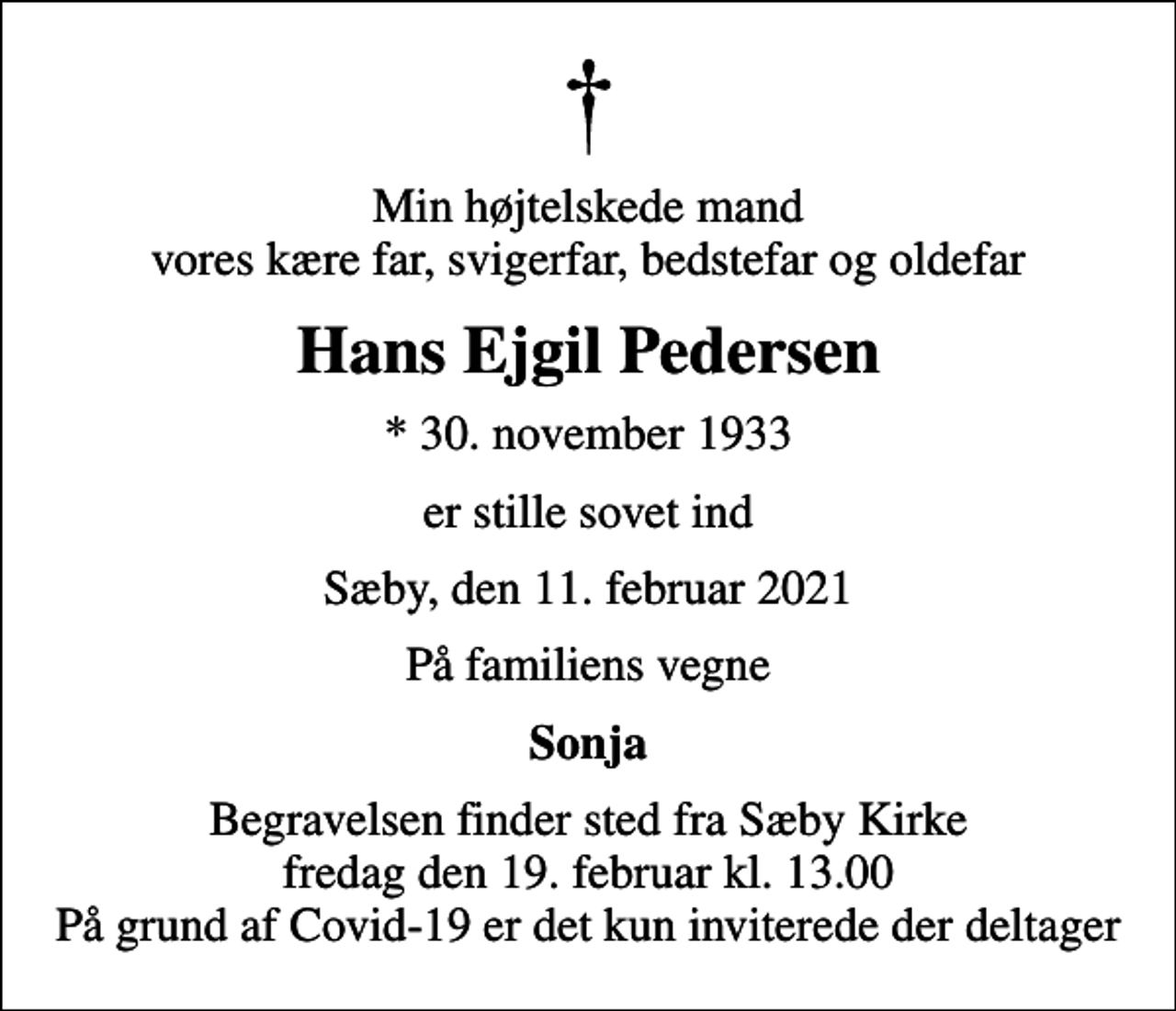 <p>Min højtelskede mand vores kære far, svigerfar, bedstefar og oldefar<br />Hans Ejgil Pedersen<br />* 30. november 1933<br />er stille sovet ind<br />Sæby, den 11. februar 2021<br />På familiens vegne<br />Sonja<br />Begravelsen finder sted fra Sæby Kirke fredag den 19. februar kl. 13.00 På grund af Covid-19 er det kun inviterede der deltager</p>