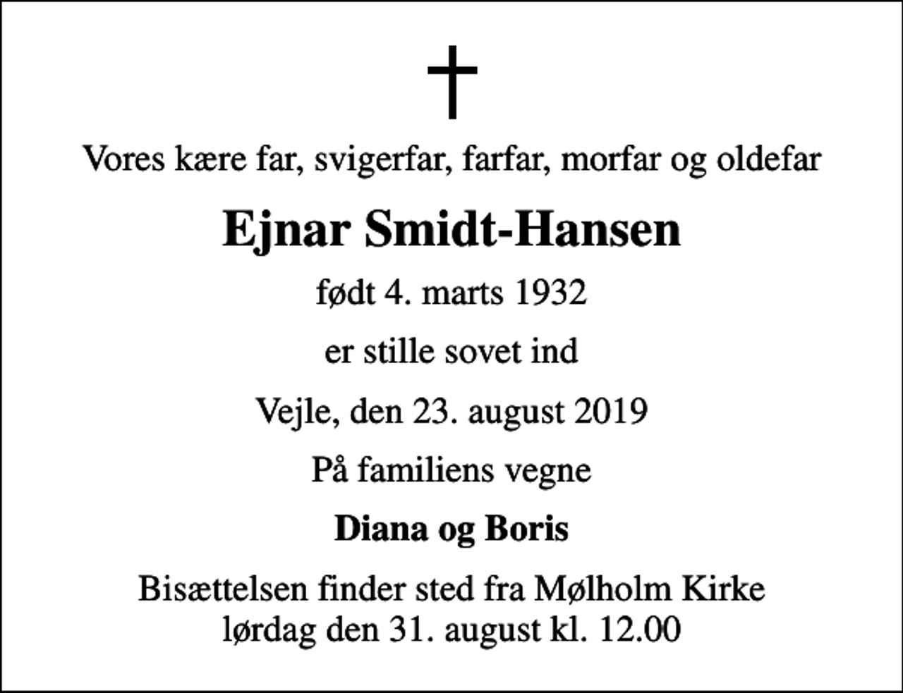 <p>Vores kære far, svigerfar, farfar, morfar og oldefar<br />Ejnar Smidt-Hansen<br />født 4. marts 1932<br />er stille sovet ind<br />Vejle, den 23. august 2019<br />På familiens vegne<br />Diana og Boris<br />Bisættelsen finder sted fra Mølholm Kirke lørdag den 31. august kl. 12.00</p>