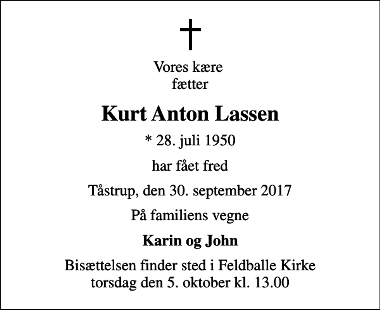 <p>Vores kære fætter<br />Kurt Anton Lassen<br />* 28. juli 1950<br />har fået fred<br />Tåstrup, den 30. september 2017<br />På familiens vegne<br />Karin og John<br />Bisættelsen finder sted i Feldballe Kirke torsdag den 5. oktober kl. 13.00</p>