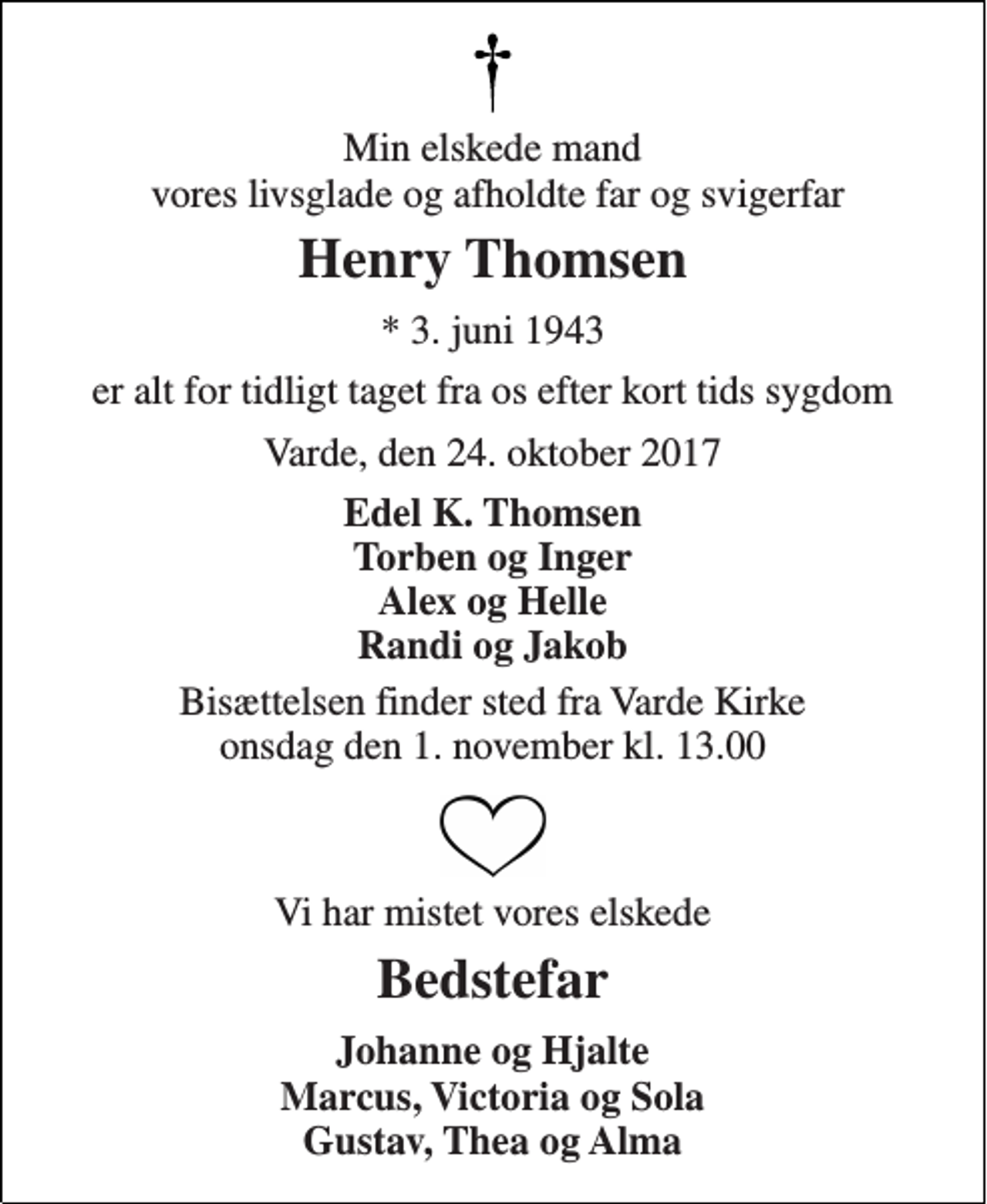 <p>Min elskede mand vores livsglade og afholdte far og svigerfar<br />Henry Thomsen<br />* 3. juni 1943<br />er alt for tidligt taget fra os efter kort tids sygdom<br />Varde, den 24. oktober 2017<br />Edel K. Thomsen Torben og Inger Alex og Helle Randi og Jakob<br />Bisættelsen finder sted fra Varde Kirke onsdag den 1. november kl. 13.00<br />Vi har mistet vores elskede<br />Bedstefar<br />Johanne og Hjalte Marcus, Victoria og Sola Gustav, Thea og Alma</p>
