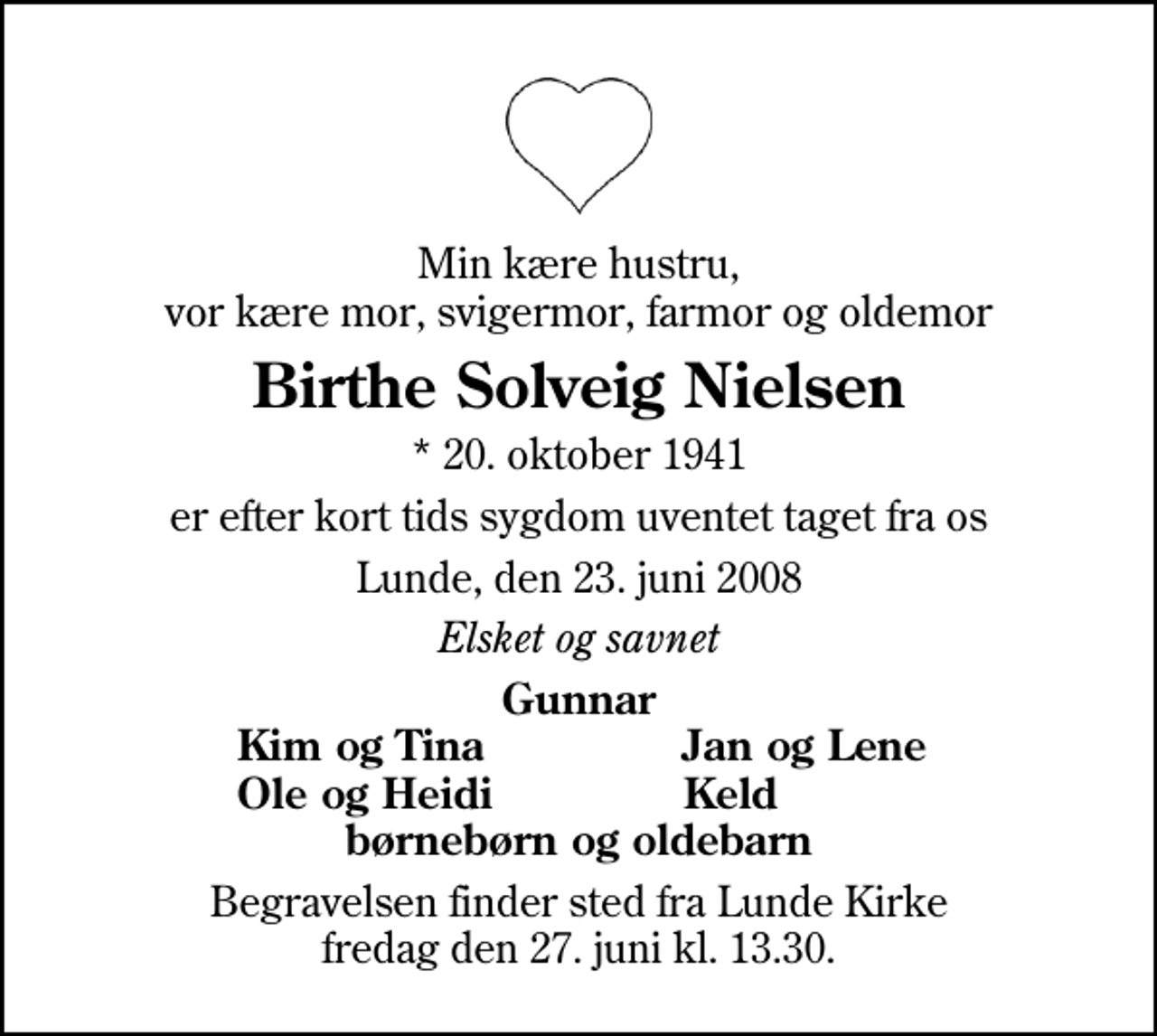 <p>Min kære hustru, vor kære mor, svigermor, farmor og oldemor<br />Birthe Solveig Nielsen<br />* 20. oktober 1941<br />er efter kort tids sygdom uventet taget fra os<br />Lunde, den 23. juni 2008<br />Elsket og savnet<br />Gunnar<br />Kim og Tina<br />Jan og Lene<br />Ole og Heidi<br />Keld<br />Begravelsen finder sted fra Lunde Kirke fredag den 27. juni kl. 13.30</p>