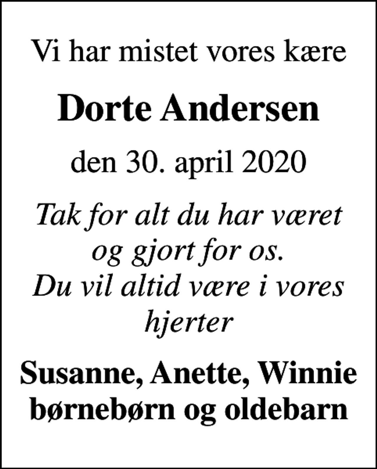 <p>Vi har mistet vores kære<br />Dorte Andersen<br />den 30. april 2020<br />Tak for alt du har været og gjort for os. Du vil altid være i vores hjerter<br />Susanne, Anette, Winnie børnebørn og oldebarn</p>