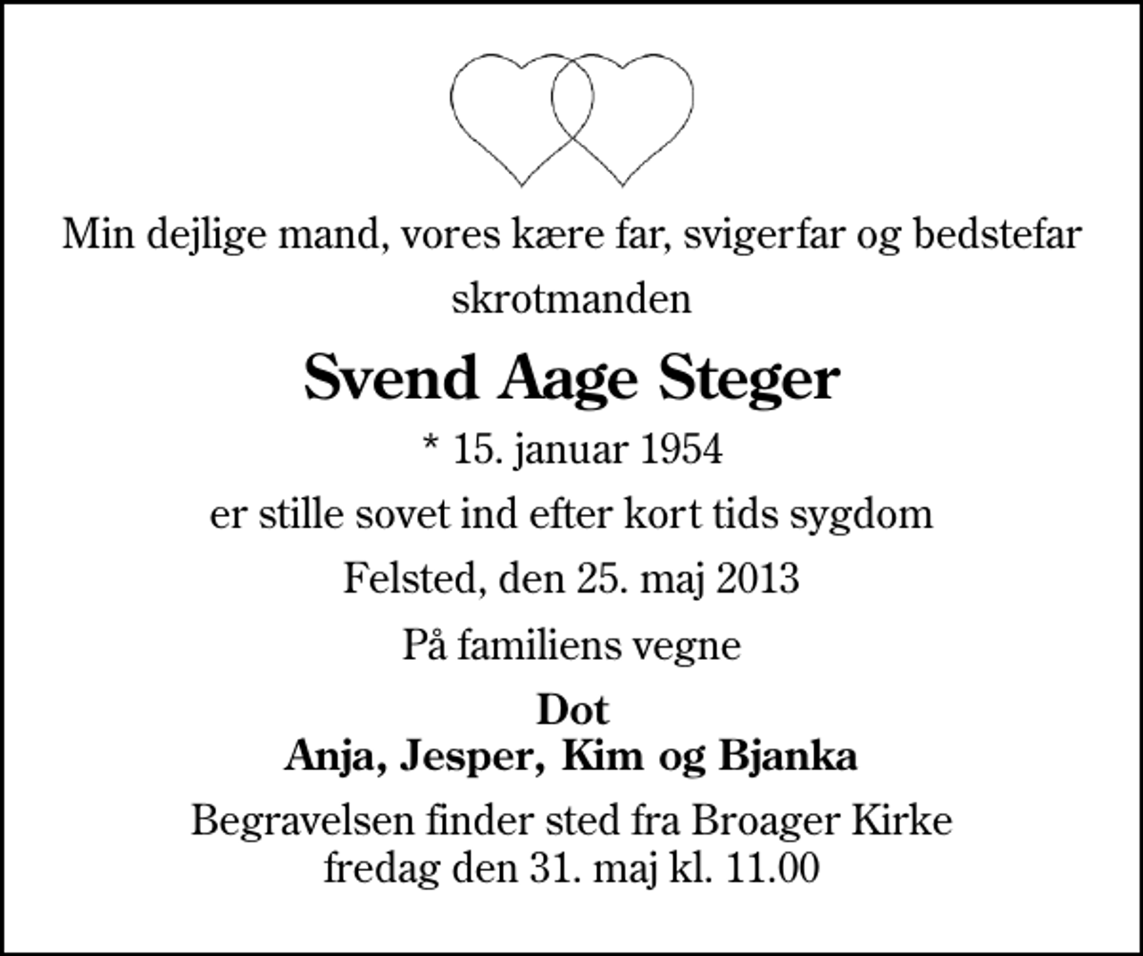 <p>Min dejlige mand, vores kære far, svigerfar og bedstefar<br />skrotmanden<br />Svend Aage Steger<br />* 15. januar 1954<br />er stille sovet ind efter kort tids sygdom<br />Felsted, den 25. maj 2013<br />På familiens vegne<br />Dot Anja, Jesper, Kim og Bjanka<br />Begravelsen finder sted fra Broager Kirke fredag den 31. maj kl. 11.00</p>