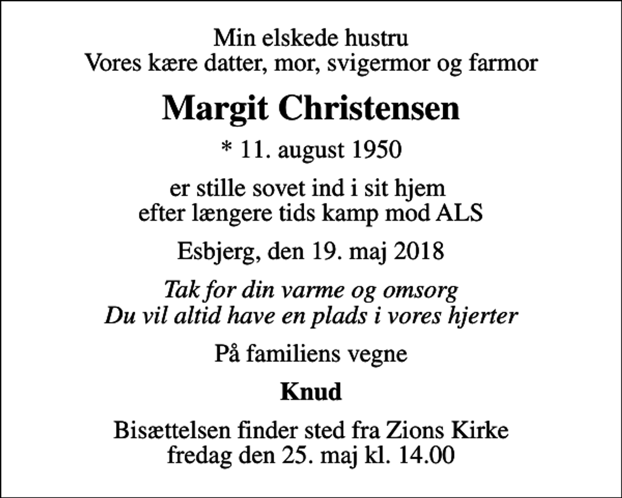 <p>Min elskede hustru Vores kære datter, mor, svigermor og farmor<br />Margit Christensen<br />* 11. august 1950<br />er stille sovet ind i sit hjem efter længere tids kamp mod ALS<br />Esbjerg, den 19. maj 2018<br />Tak for din varme og omsorg Du vil altid have en plads i vores hjerter<br />På familiens vegne<br />Knud<br />Bisættelsen finder sted fra Zions Kirke fredag den 25. maj kl. 14.00</p>