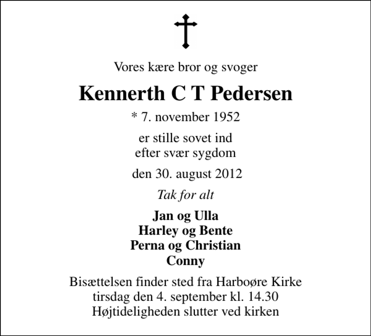<p>Vores kære bror og svoger<br />Kennerth C T Pedersen<br />* 7. november 1952<br />er stille sovet ind efter svær sygdom<br />den 30. august 2012<br />Tak for alt<br />Jan og Ulla Harley og Bente Perna og Christian Conny<br />Bisættelsen finder sted fra Harboøre Kirke tirsdag den 4. september kl. 14.30 Højtideligheden slutter ved kirken</p>