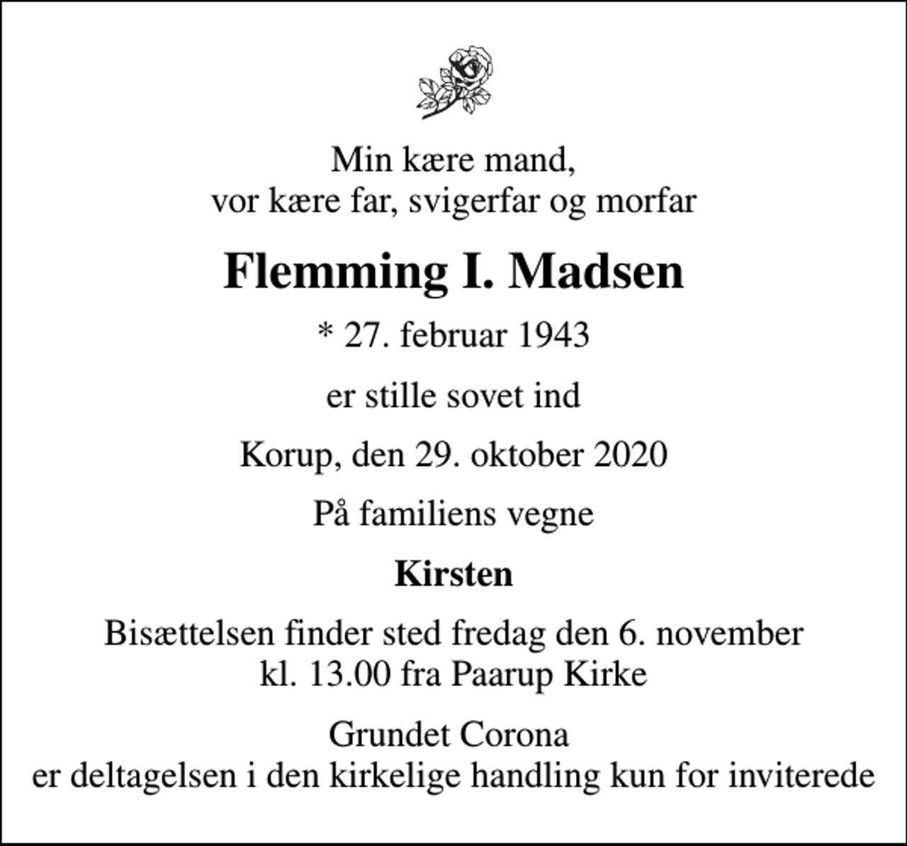 <p>Min kære mand, vor kære far, svigerfar og morfar<br />Flemming I. Madsen<br />* 27. februar 1943<br />er stille sovet ind<br />Korup, den 29. oktober 2020<br />På familiens vegne<br />Kirsten<br />Bisættelsen finder sted fredag den 6. november kl. 13.00 fra Paarup Kirke<br />Grundet Corona er deltagelsen i den kirkelige handling kun for inviterede</p>