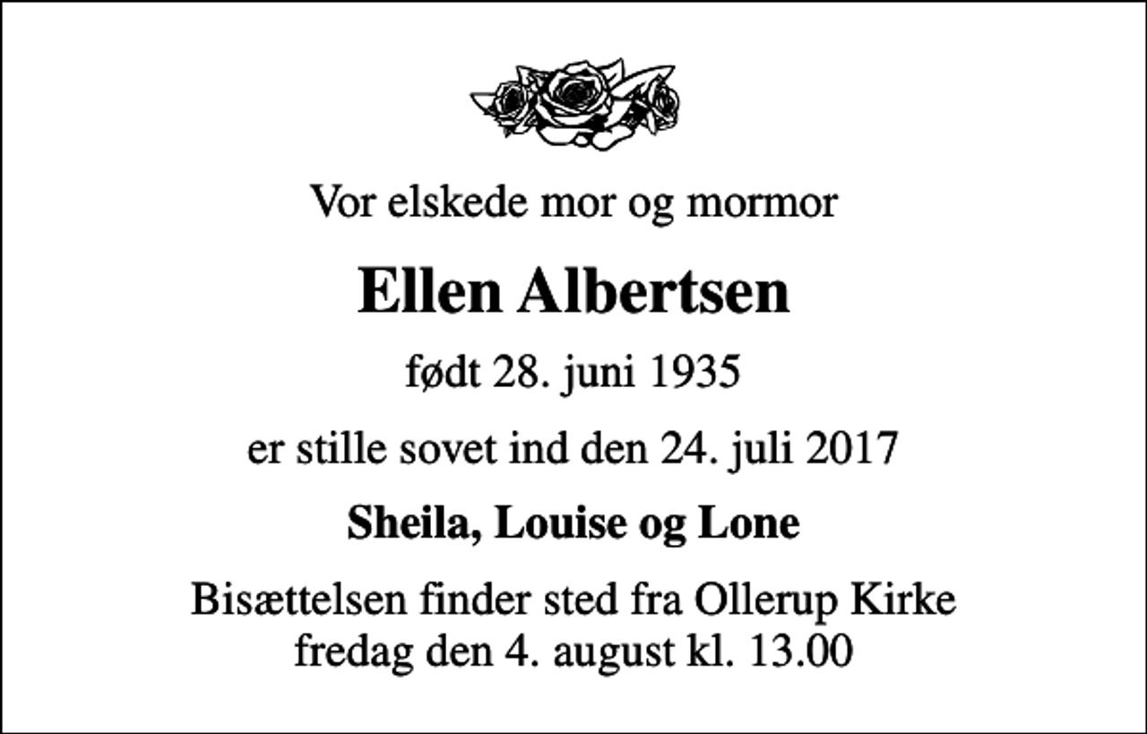 <p>Vor elskede mor og mormor<br />Ellen Albertsen<br />født 28. juni 1935<br />er stille sovet ind den 24. juli 2017<br />Sheila, Louise og Lone<br />Bisættelsen finder sted fra Ollerup Kirke fredag den 4. august kl. 13.00</p>