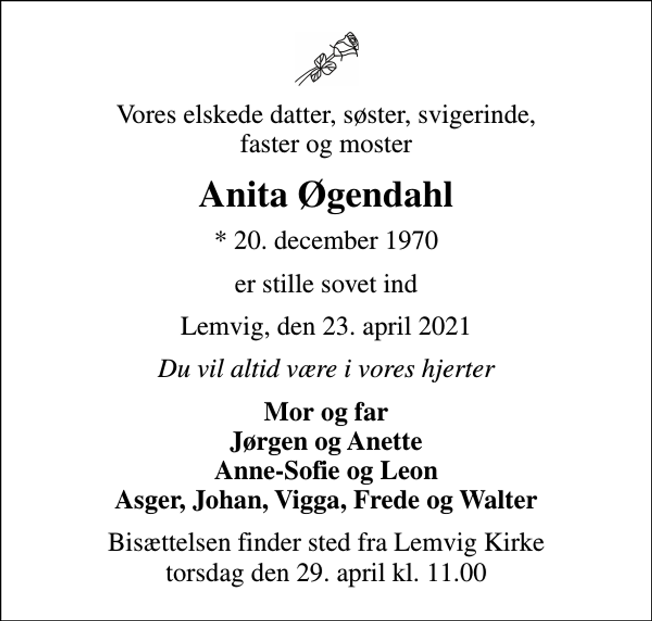 <p>Vores elskede datter, søster, svigerinde, faster og moster<br />Anita Øgendahl<br />* 20. december 1970<br />er stille sovet ind<br />Lemvig, den 23. april 2021<br />Du vil altid være i vores hjerter<br />Mor og far Jørgen og Anette Anne-Sofie og Leon Asger, Johan, Vigga, Frede og Walter<br />Bisættelsen finder sted fra Lemvig Kirke torsdag den 29. april kl. 11.00</p>