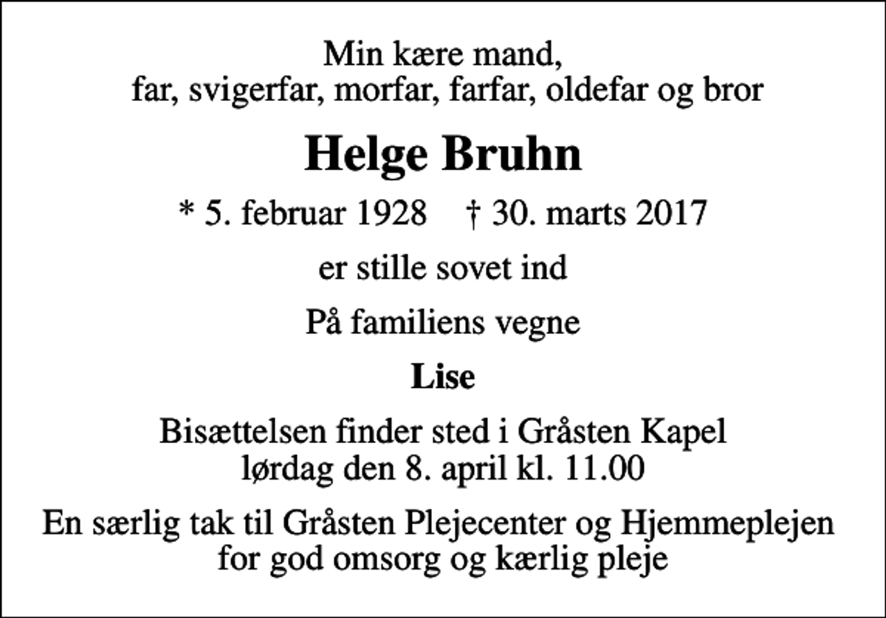 <p>Min kære mand, far, svigerfar, morfar, farfar, oldefar og bror<br />Helge Bruhn<br />* 5. februar 1928 ✝ 30. marts 2017<br />er stille sovet ind<br />På familiens vegne<br />Lise<br />Bisættelsen finder sted i Gråsten Kapel lørdag den 8. april kl. 11.00<br />En særlig tak til Gråsten Plejecenter og Hjemmeplejen for god omsorg og kærlig pleje</p>