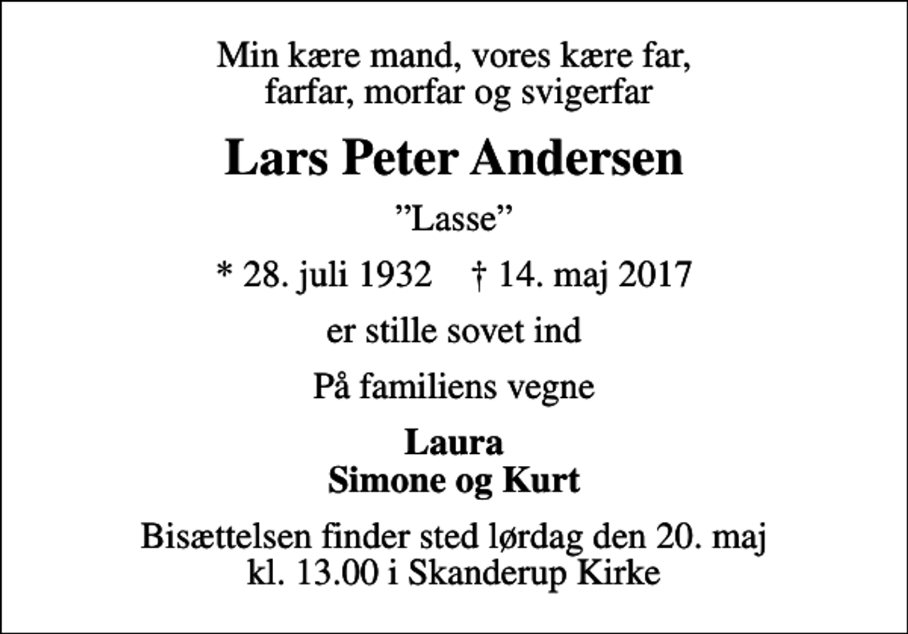 <p>Min kære mand, vores kære far, farfar, morfar og svigerfar<br />Lars Peter Andersen<br />Lasse<br />* 28. juli 1932 ✝ 14. maj 2017<br />er stille sovet ind<br />På familiens vegne<br />Laura Simone og Kurt<br />Bisættelsen finder sted lørdag den 20. maj kl. 13.00 i Skanderup Kirke</p>