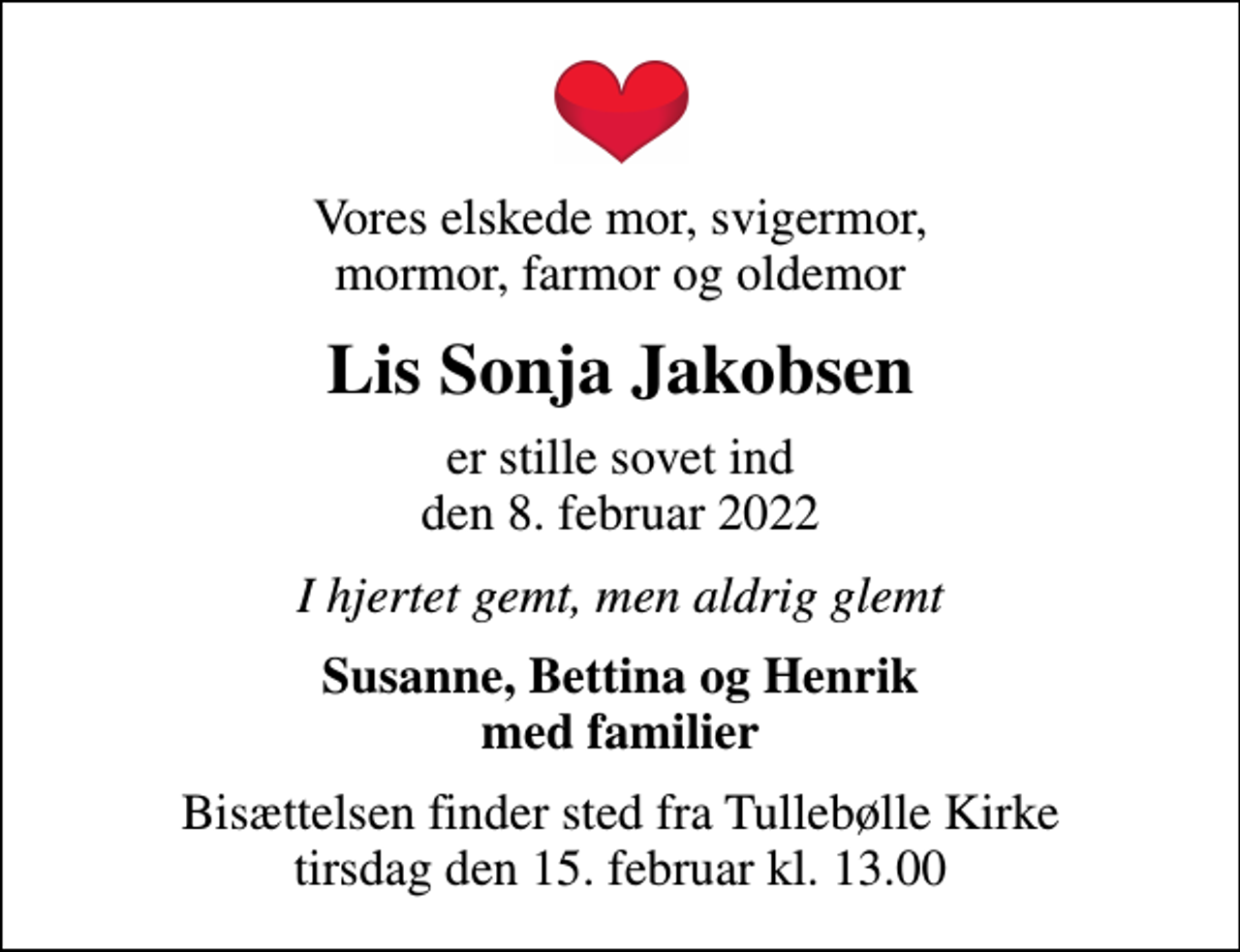 <p>Vores elskede mor, svigermor, mormor, farmor og oldemor<br />Lis Sonja Jakobsen<br />er stille sovet ind den 8. februar 2022<br />I hjertet gemt, men aldrig glemt<br />Susanne, Bettina og Henrik med familier<br />Bisættelsen finder sted fra Tullebølle Kirke tirsdag den 15. februar kl. 13.00</p>