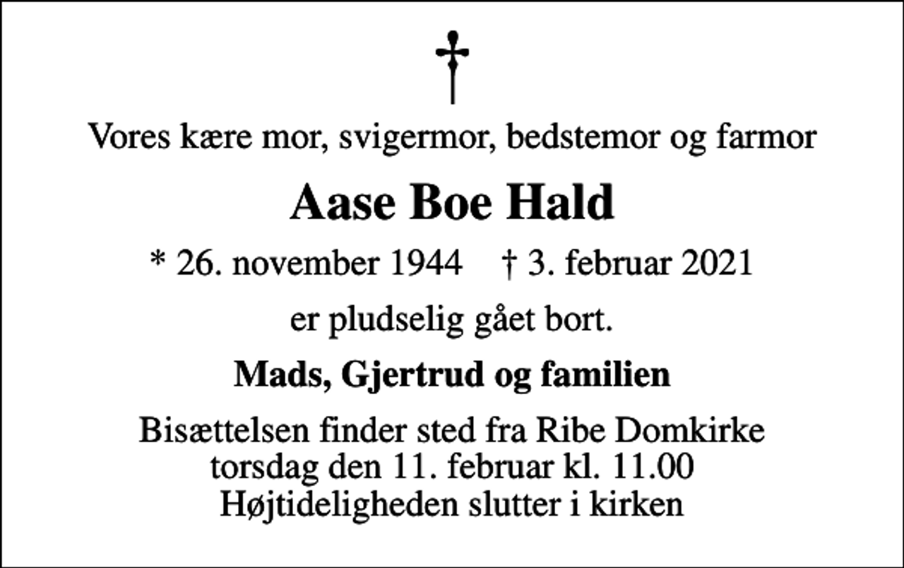 <p>Vores kære mor, svigermor, bedstemor og farmor<br />Aase Boe Hald<br />* 26. november 1944 ✝ 3. februar 2021<br />er pludselig gået bort.<br />Mads, Gjertrud og familien<br />Bisættelsen finder sted fra Ribe Domkirke torsdag den 11. februar kl. 11.00 Højtideligheden slutter i kirken</p>