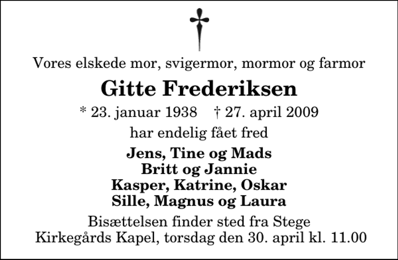 <p>Vores elskede mor, svigermor, mormor og farmor<br />Gitte Frederiksen<br />* 23. januar 1938 ✝ 27. april 2009<br />har endelig fået fred<br />Jens, Tine og Mads Britt og Jannie Kasper, Katrine, Oskar Sille, Magnus og Laura<br />Bisættelsen finder sted fra Stege Kirkegårds Kapel, torsdag den 30. april kl. 11.00</p>