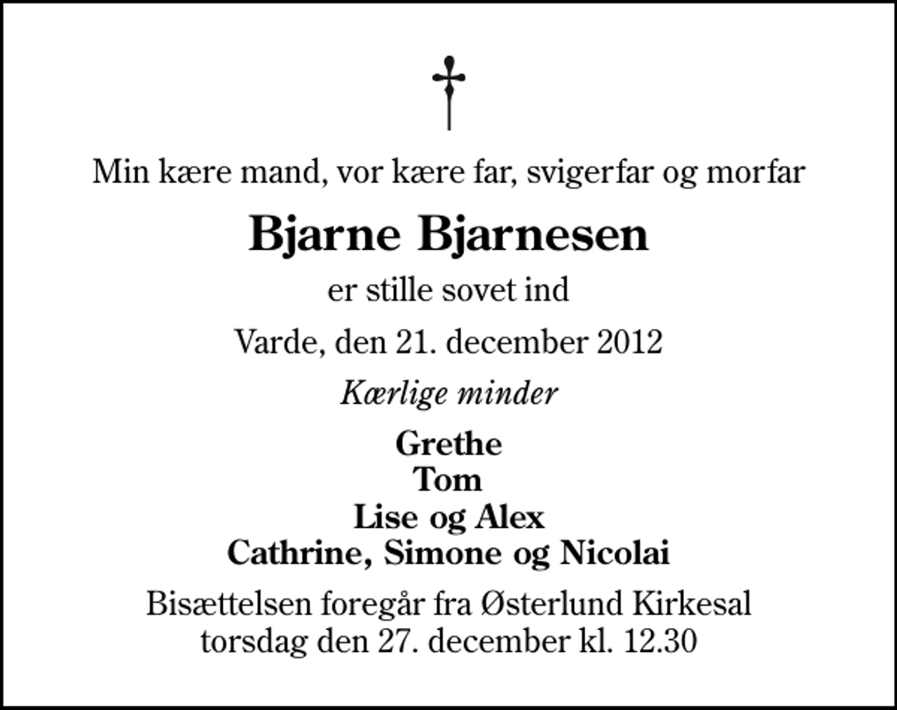 <p>Min kære mand, vor kære far, svigerfar og morfar<br />Bjarne Bjarnesen<br />er stille sovet ind<br />Varde, den 21. december 2012<br />Kærlige minder<br />Grethe Tom Lise og Alex Cathrine, Simone og Nicolai<br />Bisættelsen foregår fra Østerlund Kirkesal torsdag den 27. december kl. 12.30</p>