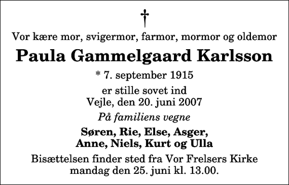 <p>Vor kære mor, svigermor, farmor, mormor og oldemor<br />Paula Gammelgaard Karlsson<br />* 7. september 1915<br />er stille sovet ind Vejle, den 20. juni 2007<br />På familiens vegne<br />Søren, Rie, Else, Asger, Anne, Niels, Kurt og Ulla<br />Bisættelsen finder sted fra Vor Frelsers Kirke mandag den 25. juni kl. 13.00</p>