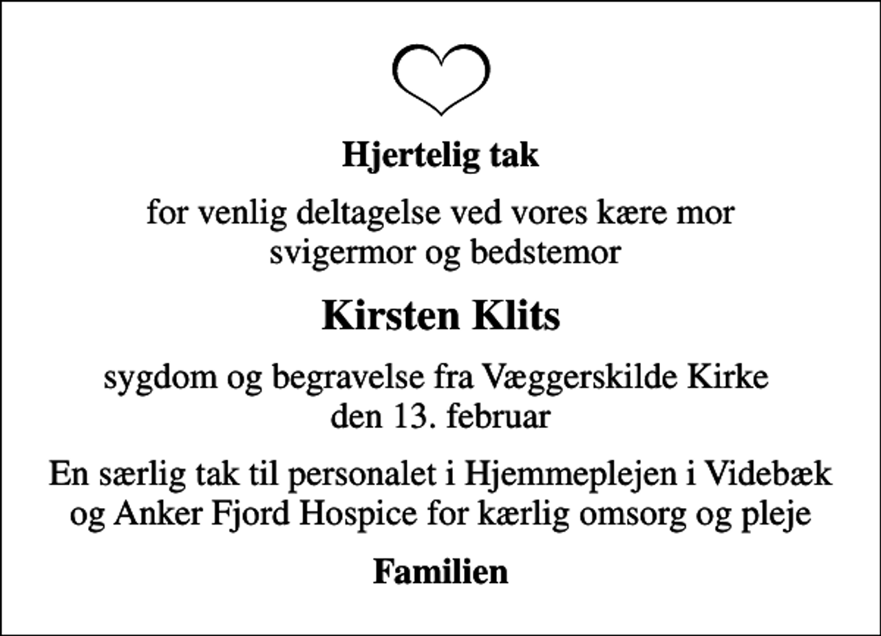 <p>Hjertelig tak<br />for venlig deltagelse ved vores kære mor svigermor og bedstemor<br />Kirsten Klits<br />sygdom og begravelse fra Væggerskilde Kirke den 13. februar<br />En særlig tak til personalet i Hjemmeplejen i Videbæk og Anker Fjord Hospice for kærlig omsorg og pleje<br />Familien</p>
