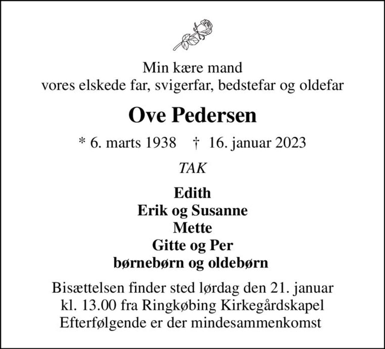 Min kære mand vores elskede far, svigerfar, bedstefar og oldefar
Ove Pedersen
* 6. marts 1938    ✝ 16. januar 2023
TAK
Edith Erik og Susanne Mette Gitte og Per børnebørn og oldebørn 
Bisættelsen finder sted lørdag den 21. januar kl. 13.00 fra Ringkøbing Kirkegårdskapel Efterfølgende er der mindesammenkomst