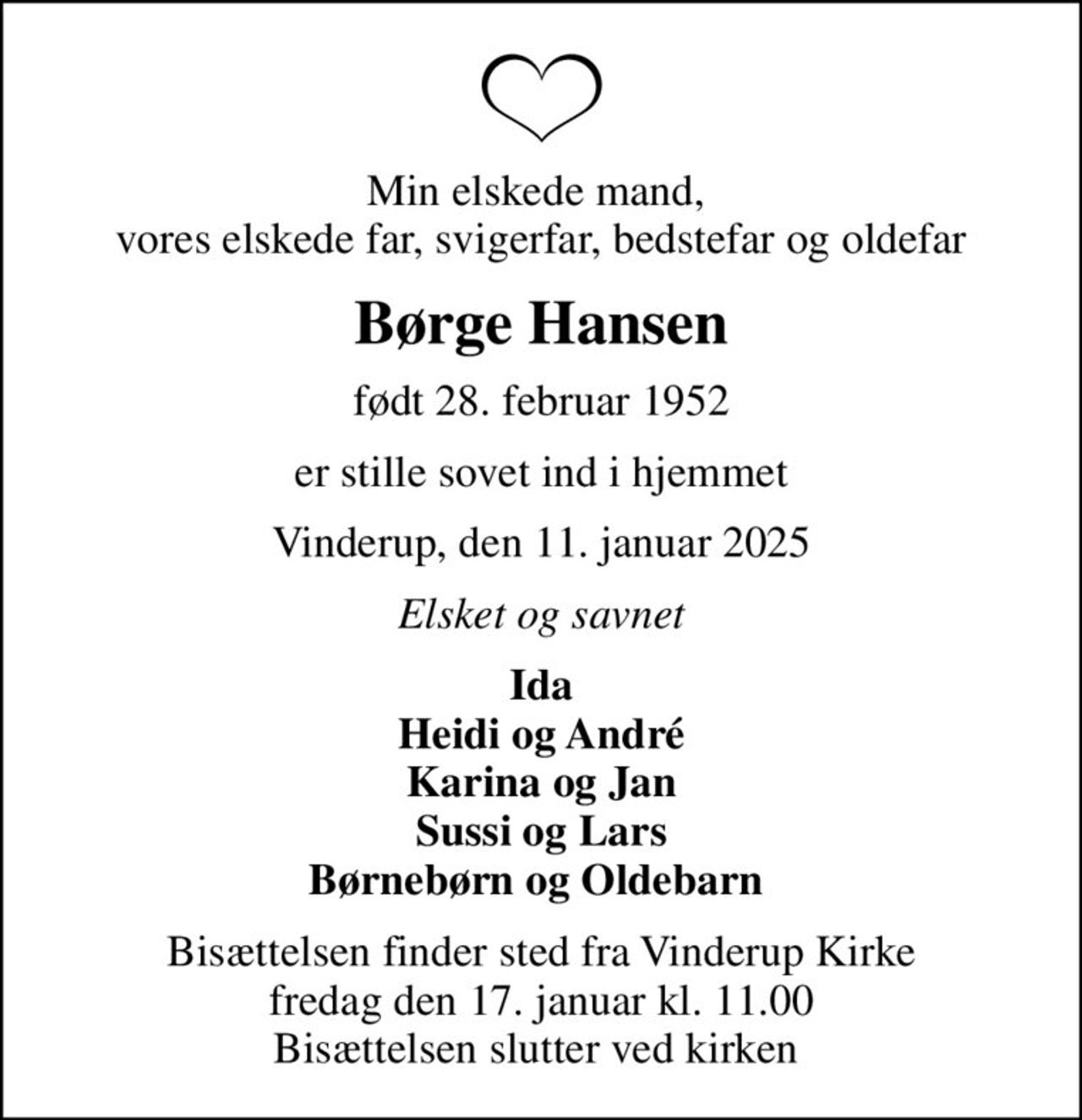 Min elskede mand,  vores elskede far, svigerfar, bedstefar og oldefar
Børge Hansen
født 28. februar 1952
er stille sovet ind i hjemmet
Vinderup, den 11. januar 2025
Elsket og savnet
Ida Heidi og André Karina og Jan Sussi og Lars Børnebørn og Oldebarn 
Bisættelsen finder sted fra Vinderup Kirke  fredag den 17. januar kl. 11.00  Bisættelsen slutter ved kirken