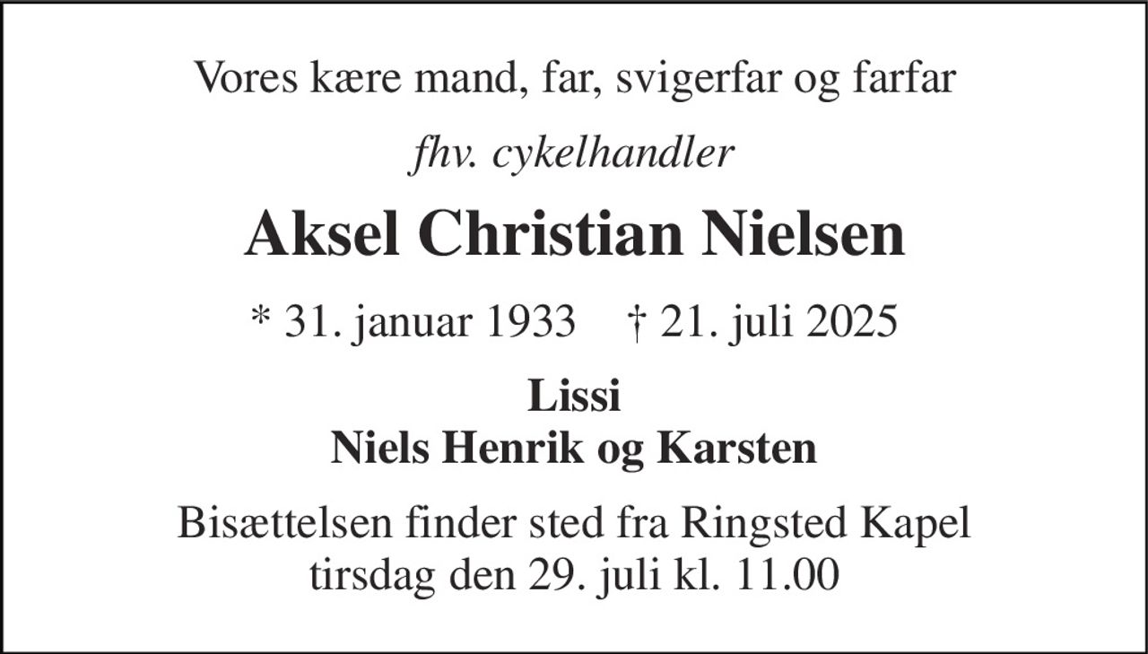 Vores kære mand, far, svigerfar og farfar 
fhv. cykelhandler 
Aksel Christian Nielsen 
*​ 31. januar 1933​    ✝​ 21. juli 2025 
Lissi Niels Henrik og Karsten 
Bisættelsen​ finder sted fra Ringsted Kapel​ tirsdag den 29. juli​ kl. 11.00