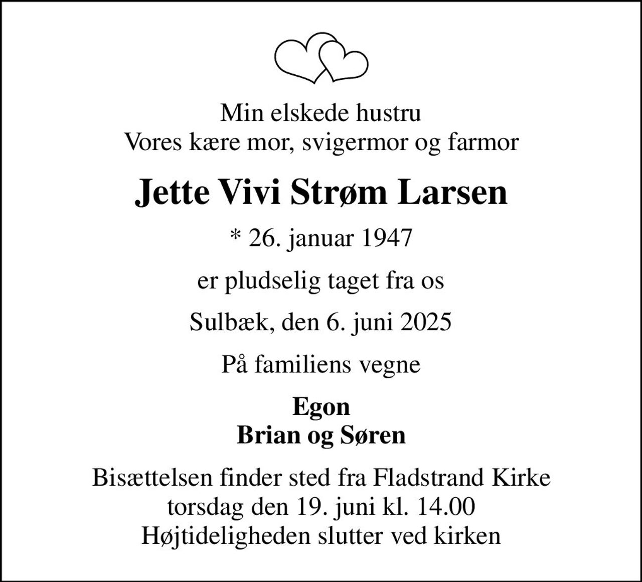 Min elskede hustru Vores kære mor, svigermor og farmor
Jette Vivi Strøm Larsen
* 26. januar 1947
er pludselig taget fra os
Sulbæk, den 6. juni 2025
På familiens vegne
Egon Brian og Søren
Bisættelsen finder sted fra Fladstrand Kirke  torsdag den 19. juni kl. 14.00  Højtideligheden slutter ved kirken