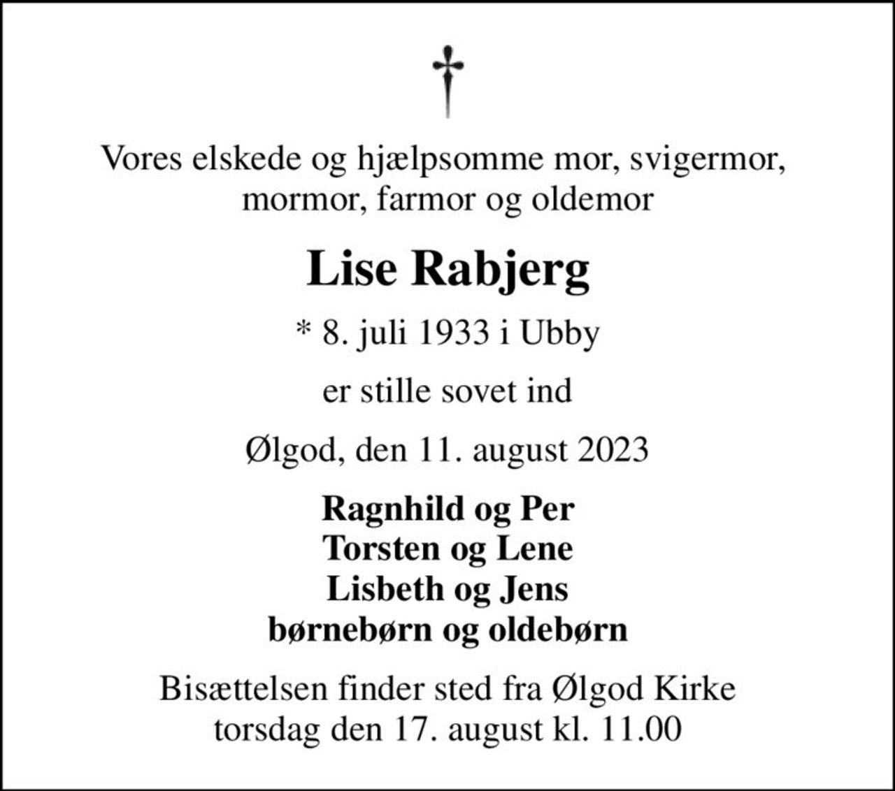 Vores elskede og hjælpsomme mor, svigermor,  mormor, farmor og oldemor
Lise Rabjerg
* 8. juli 1933 i Ubby
er stille sovet ind
Ølgod, den 11. august 2023
Ragnhild og Per Torsten og Lene Lisbeth og Jens børnebørn og oldebørn
Bisættelsen finder sted fra Ølgod Kirke  torsdag den 17. august kl. 11.00