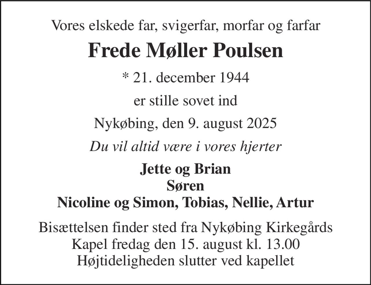 Vores elskede far, svigerfar, morfar og farfar 
Frede Møller Poulsen 
*​ 21. december 1944 
er stille sovet ind 
Nykøbing, den 9. august 2025 
Du vil altid være i vores hjerter 
Jette og Brian Søren Nicoline og Simon, Tobias, Nellie, Artur 
Bisættelsen​ finder sted fra Nykøbing Kirkegårds​ Kapel fredag den 15. august​ kl. 13.00 Højtideligheden slutter ved kapellet