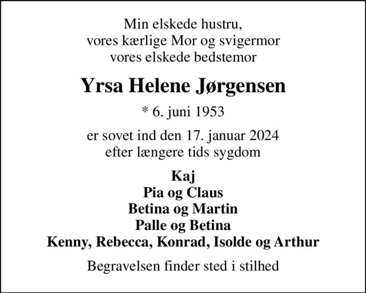 Min elskede hustru, vores kærlige Mor og svigermor vores elskede bedstemor
Yrsa Helene Jørgensen
* 6. juni 1953
er sovet ind den 17. januar 2024 efter længere tids sygdom
Kaj Pia og Claus Betina og Martin Palle og Betina Kenny, Rebecca, Konrad, Isolde og Arthur
Begravelsen finder sted i stilhed