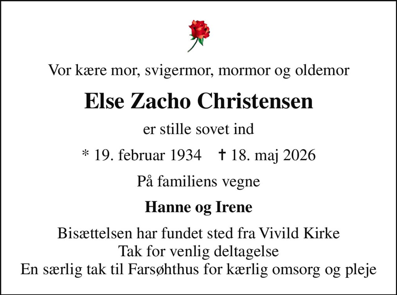 Vor kære mor, svigermor, mormor og oldemor
Else Zacho Christensen
er stille sovet ind
* 19. februar 1934    ✝ 18. maj 2026
På familiens vegne
Hanne og Irene
Bisættelsen har fundet sted fra Vivild Kirke Tak for venlig deltagelse En særlig tak til Farsøhthus for kærlig omsorg og pleje