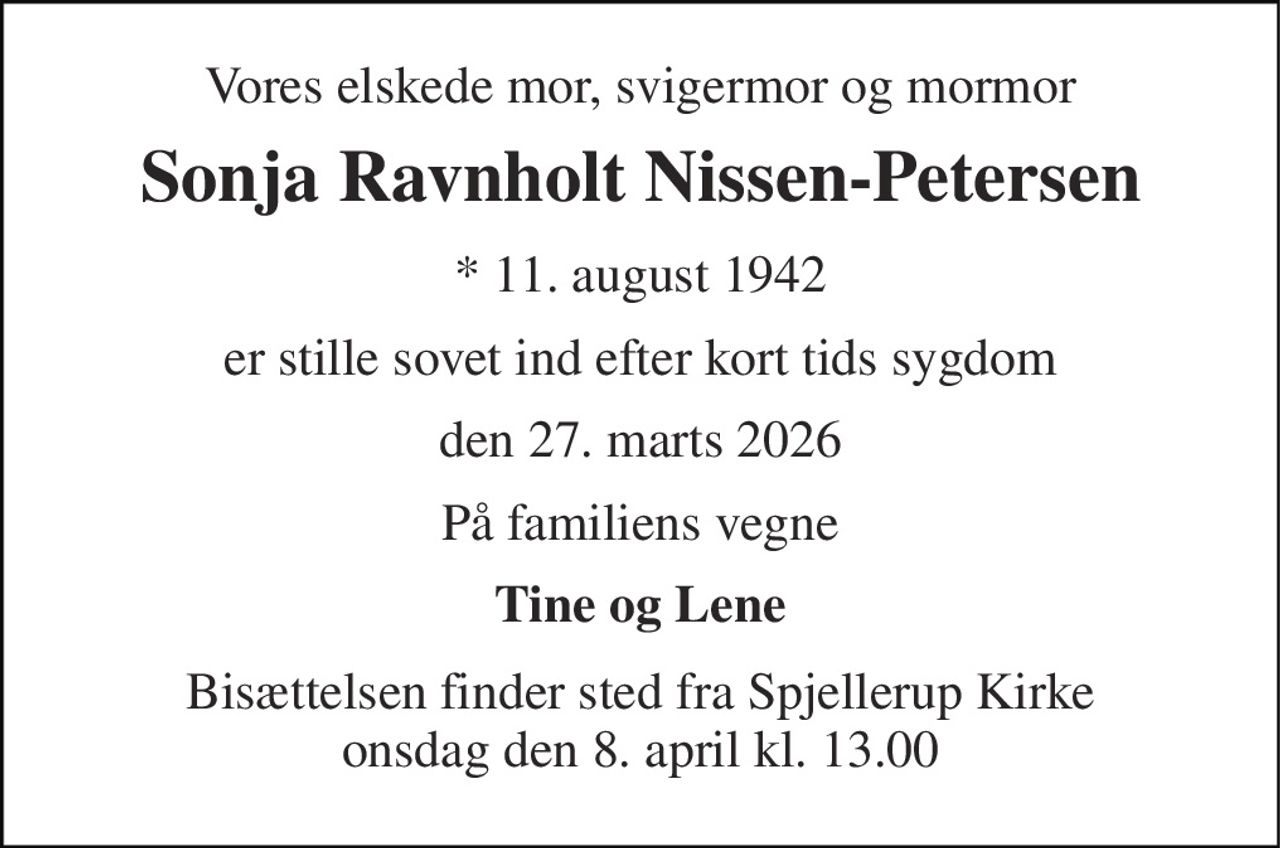 Vores elskede mor, svigermor og mormor 
Sonja Ravnholt Nissen-Petersen 
*​ 11. august 1942 
er stille sovet ind efter kort tids sygdom 
den 27. marts 2026 
På familiens vegne 
Tine og Lene 
Bisættelsen finder sted fra Spjellerup Kirke onsdag den 8. april kl. 13.00