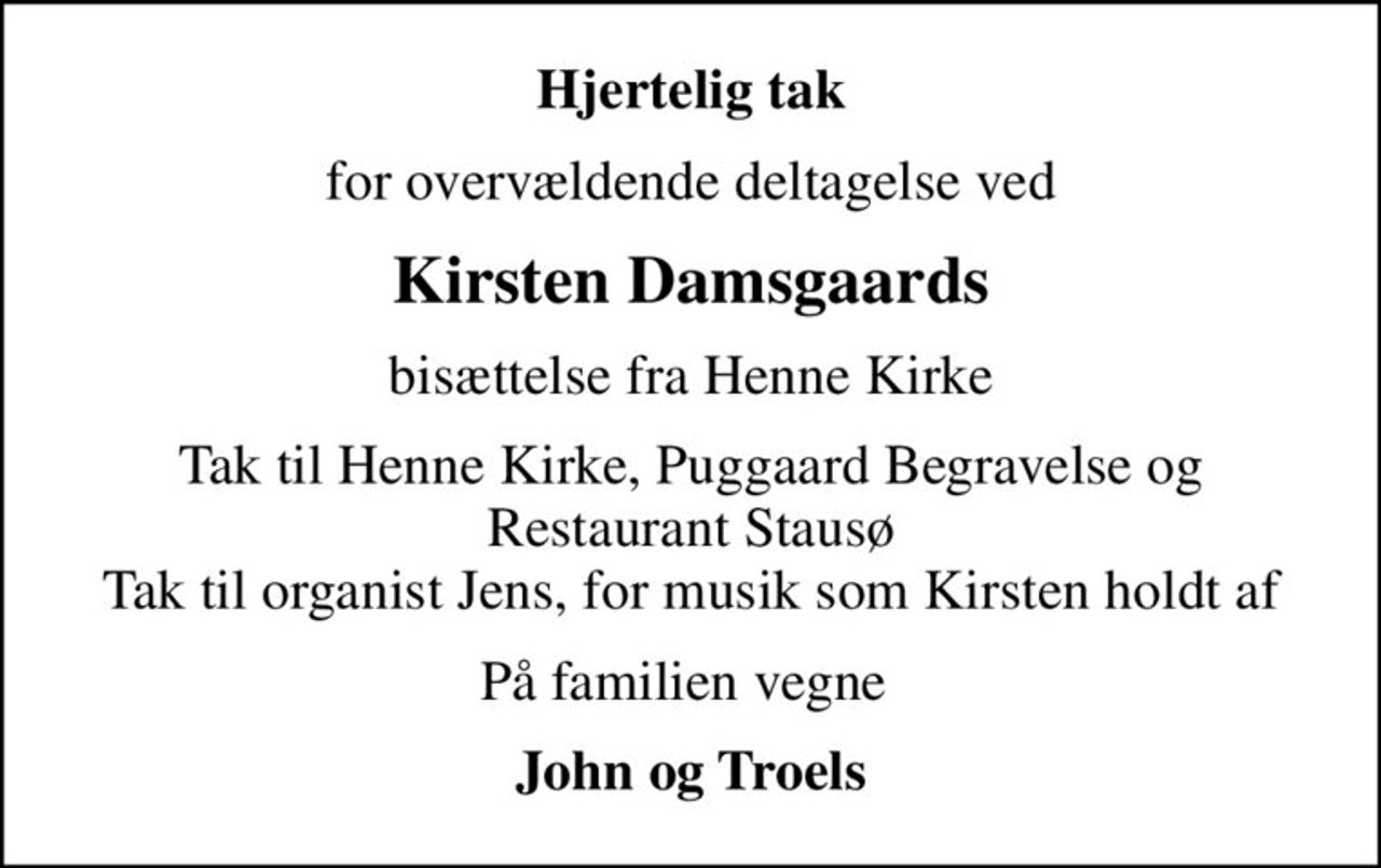 Hjertelig tak
for overvældende deltagelse ved
Kirsten Damsgaards
bisættelse fra Henne Kirke
Tak til Henne Kirke, Puggaard Begravelse og Restaurant Stausø Tak til organist Jens, for musik som Kirsten holdt af
På familien vegne 
John og Troels
