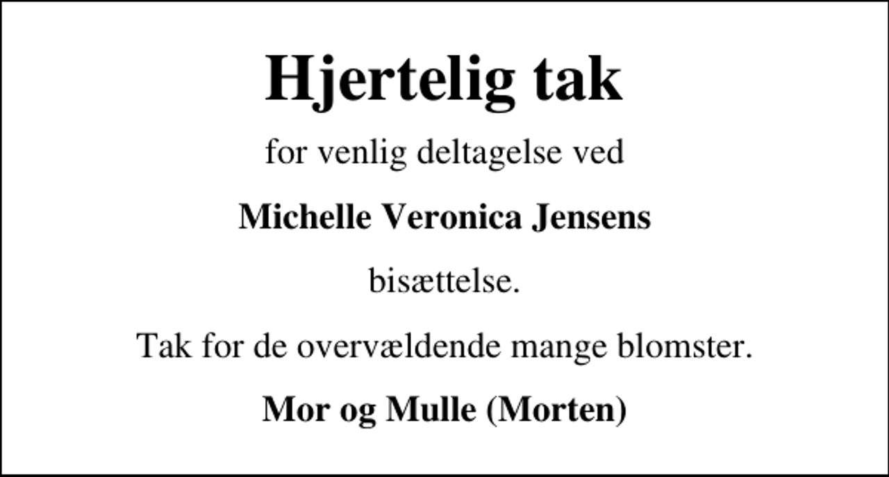 <p>Hjertelig tak<br />for venlig deltagelse ved<br />Michelle Veronica Jensens<br />bisættelse.<br />Tak for de overvældende mange blomster.<br />Mor og Mulle (Morten)</p>