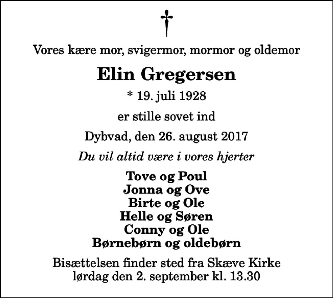 <p>Vores kære mor, svigermor, mormor og oldemor<br />Elin Gregersen<br />* 19. juli 1928<br />er stille sovet ind<br />Dybvad, den 26. august 2017<br />Du vil altid være i vores hjerter<br />Tove og Poul Jonna og Ove Birte og Ole Helle og Søren Conny og Ole Børnebørn og oldebørn<br />Bisættelsen finder sted fra Skæve Kirke lørdag den 2. september kl. 13.30</p>