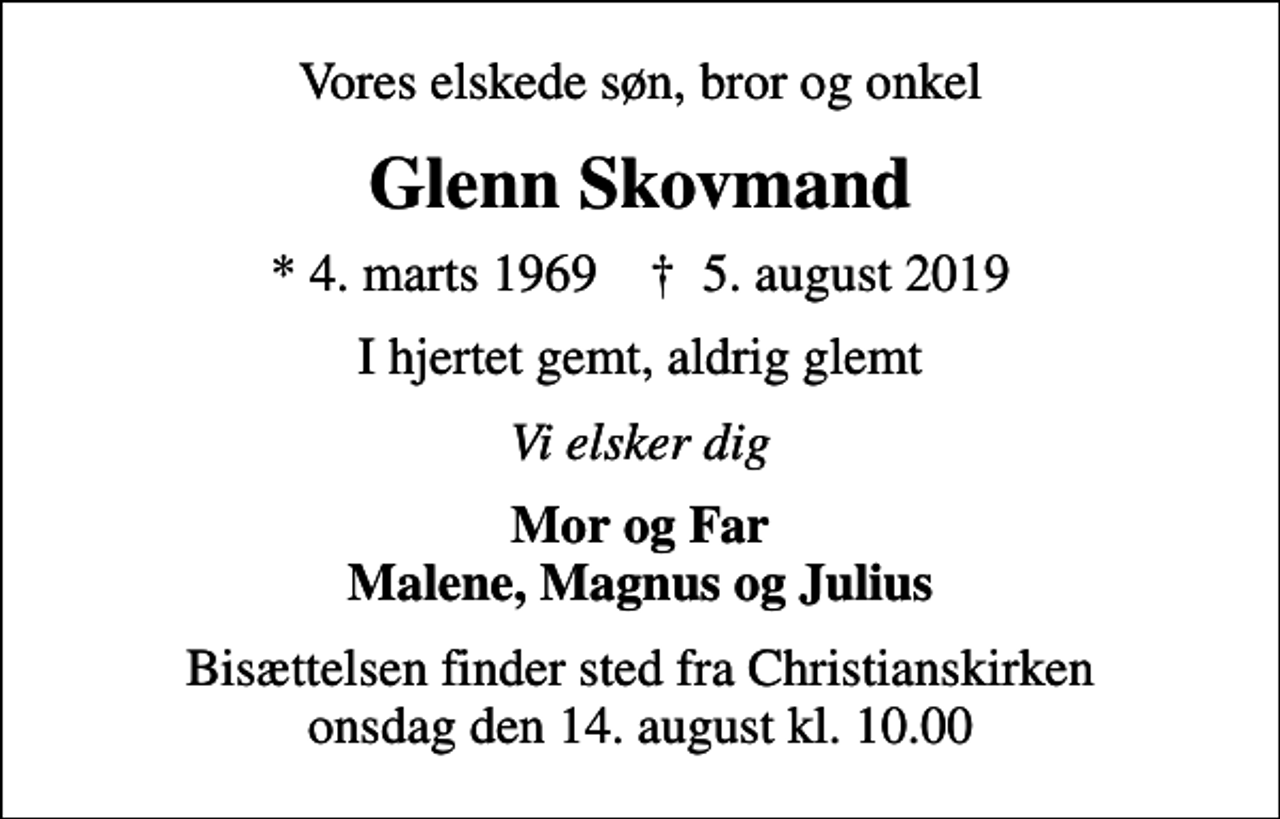<p>Vores elskede søn, bror og onkel<br />Glenn Skovmand<br />* 4. marts 1969 ✝ 5. august 2019<br />I hjertet gemt, aldrig glemt<br />Vi elsker dig<br />Mor og Far Malene, Magnus og Julius<br />Bisættelsen finder sted fra Christianskirken onsdag den 14. august kl. 10.00</p>