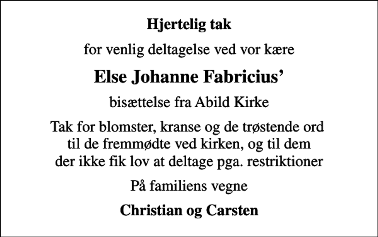 <p>Hjertelig tak<br />for venlig deltagelse ved vor kære<br />Else Johanne Fabricius<br />bisættelse fra Abild Kirke<br />Tak for blomster, kranse og de trøstende ord til de fremmødte ved kirken, og til dem der ikke fik lov at deltage pga. restriktioner<br />På familiens vegne<br />Christian og Carsten</p>