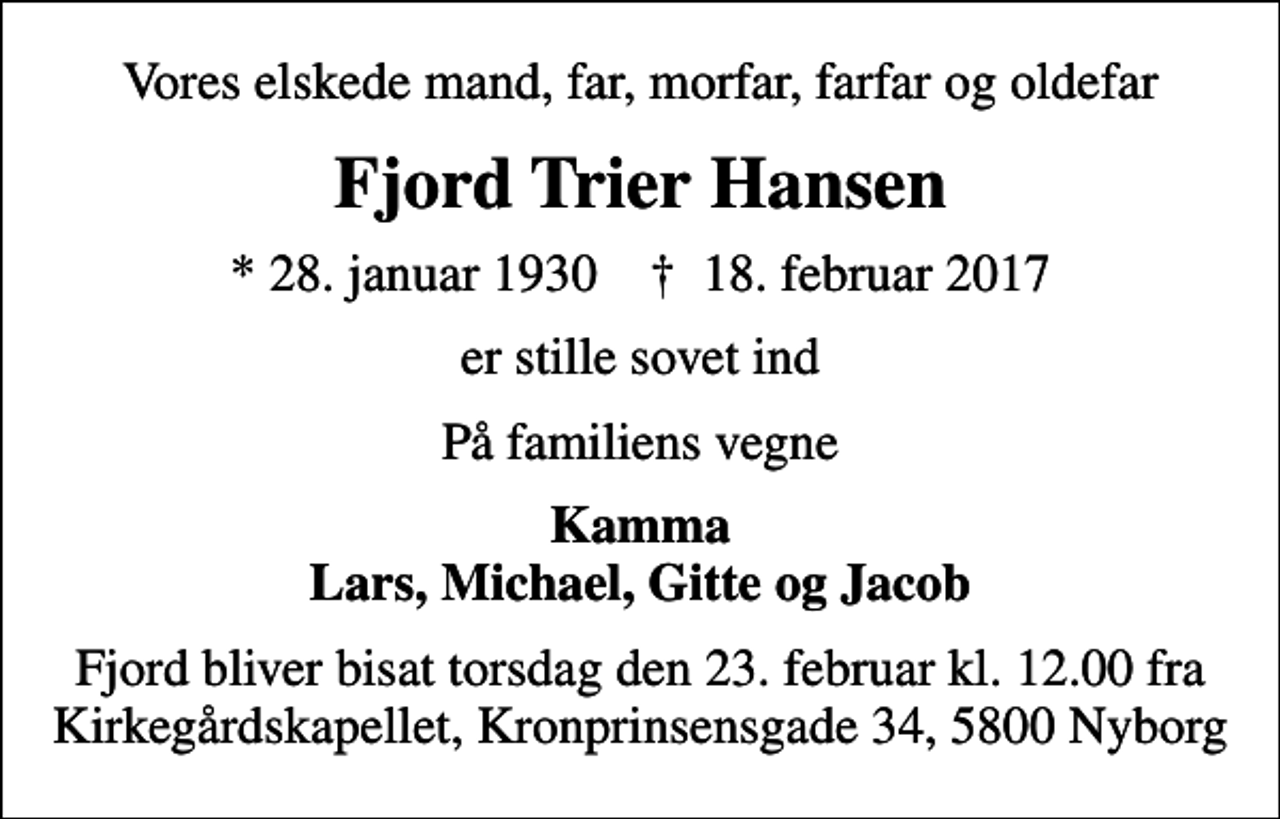 <p>Vores elskede mand, far, morfar, farfar og oldefar<br />Fjord Trier Hansen<br />* 28. januar 1930 ✝ 18. februar 2017<br />er stille sovet ind<br />På familiens vegne<br />Kamma Lars, Michael, Gitte og Jacob<br />Fjord bliver bisat torsdag den 23. februar kl. 12.00 fra Kirkegårdskapellet, Kronprinsensgade 34, 5800 Nyborg</p>