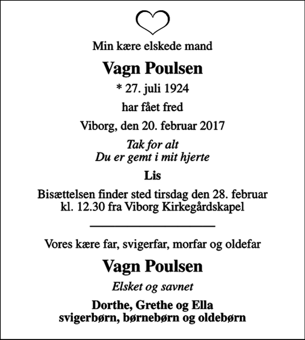 <p>Min kære elskede mand<br />Vagn Poulsen<br />* 27. juli 1924<br />har fået fred<br />Viborg, den 20. februar 2017<br />Tak for alt Du er gemt i mit hjerte<br />Lis<br />Bisættelsen finder sted tirsdag den 28. februar kl. 12.30 fra Viborg Kirkegårdskapel<br />Vores kære far, svigerfar, morfar og oldefar<br />Vagn Poulsen<br />Elsket og savnet<br />Dorthe, Grethe og Ella svigerbørn, børnebørn og oldebørn</p>