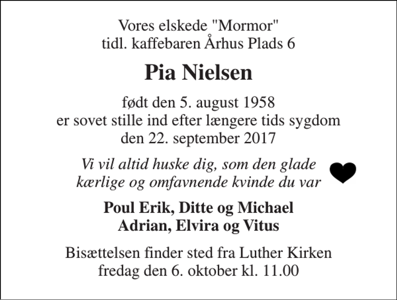 <p>Vores elskede "Mormor" tidl. kaffebaren Århus Plads 6<br />Pia Nielsen<br />født den 5. august 1958 er sovet stille ind efter længere tids sygdom den 22. september 2017<br />Vi vil altid huske dig, som den glade kærlige og omfavnende kvinde du var<br />Poul Erik, Ditte og Michael Adrian, Elvira og Vitus<br />Bisættelsen finder sted fra Luther Kirken fredag den 6. oktober kl. 11.00</p>