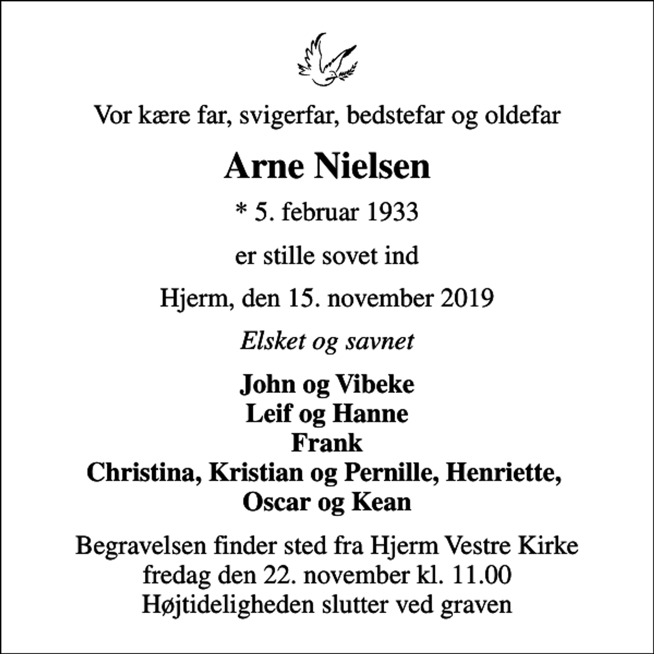 <p>Vor kære far, svigerfar, bedstefar og oldefar<br />Arne Nielsen<br />* 5. februar 1933<br />er stille sovet ind<br />Hjerm, den 15. november 2019<br />Elsket og savnet<br />John og Vibeke Leif og Hanne Frank Christina, Kristian og Pernille, Henriette, Oscar og Kean<br />Begravelsen finder sted fra Hjerm Vestre Kirke fredag den 22. november kl. 11.00 Højtideligheden slutter ved graven</p>