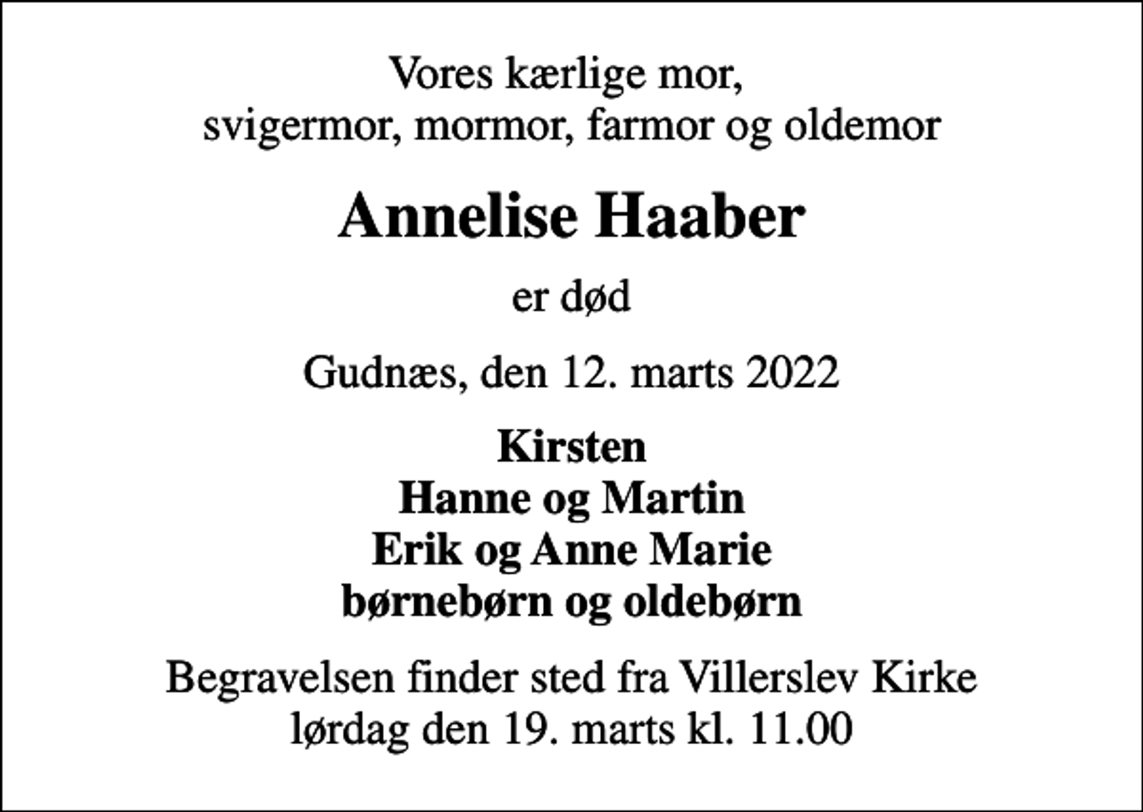 <p>Vores kærlige mor, svigermor, mormor, farmor og oldemor<br />Annelise Haaber<br />er død<br />Gudnæs, den 12. marts 2022<br />Kirsten Hanne og Martin Erik og Anne Marie børnebørn og oldebørn<br />Begravelsen finder sted fra Villerslev Kirke lørdag den 19. marts kl. 11.00</p>