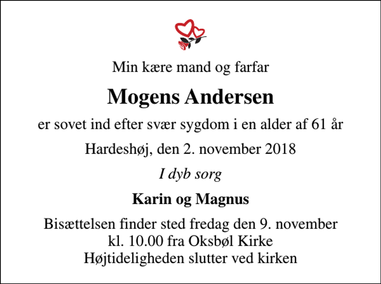 <p>Min kære mand og farfar<br />Mogens Andersen<br />er sovet ind efter svær sygdom i en alder af 61 år<br />Hardeshøj, den 2. november 2018<br />I dyb sorg<br />Karin og Magnus<br />Bisættelsen finder sted fredag den 9. november kl. 10.00 fra Oksbøl Kirke Højtideligheden slutter ved kirken</p>