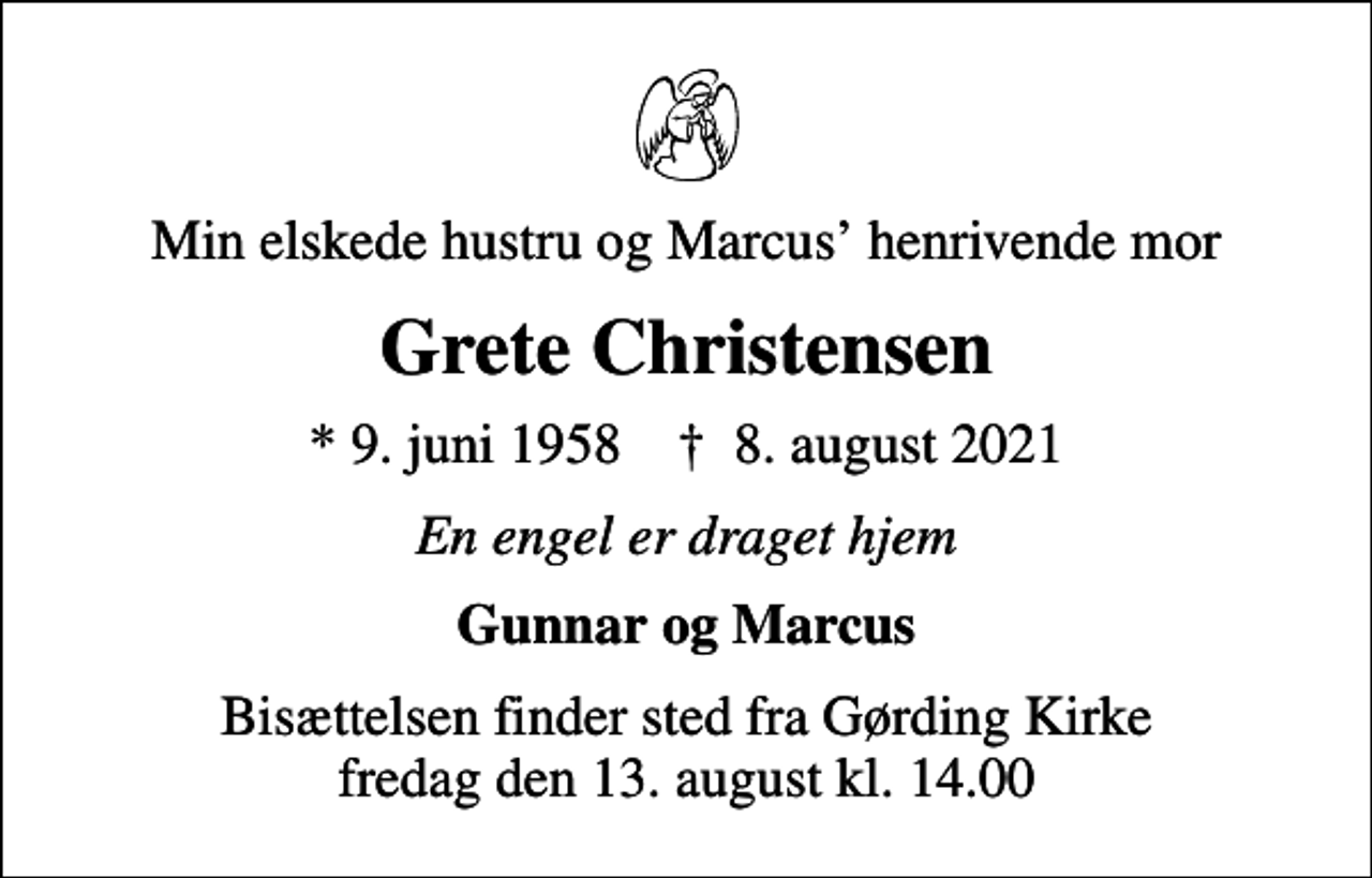 <p>Min elskede hustru og Marcus henrivende mor<br />Grete Christensen<br />* 9. juni 1958 ✝ 8. august 2021<br />En engel er draget hjem<br />Gunnar og Marcus<br />Bisættelsen finder sted fra Gørding Kirke fredag den 13. august kl. 14.00</p>