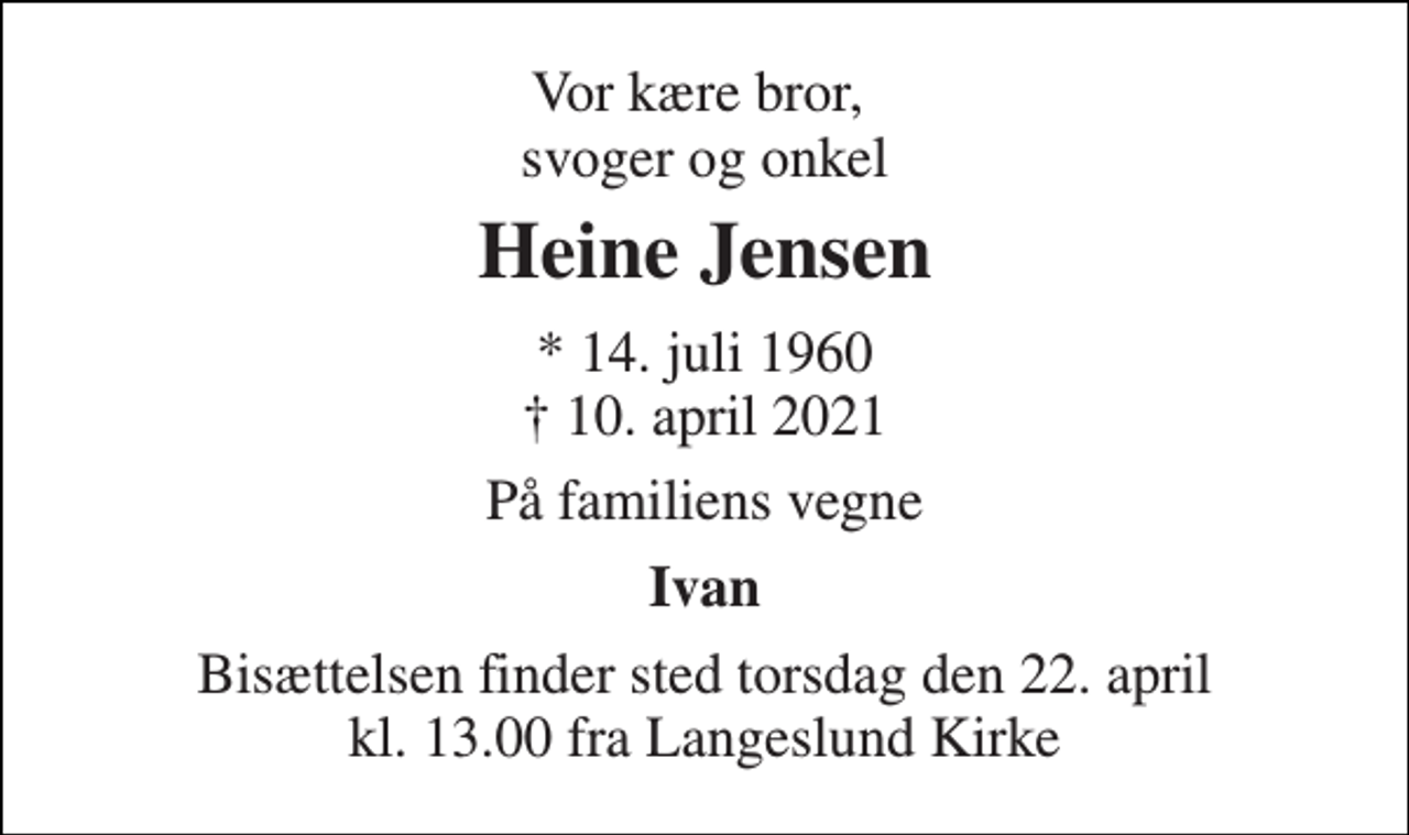 <p>Vor kære bror, svoger og onkel<br />Heine Jensen<br />* 14. juli 1960 † 10. april 2021<br />På familiens vegne<br />Ivan<br />Bisættelsen finder sted torsdag den 22. april kl. 13.00 fra Langeslund Kirke</p>